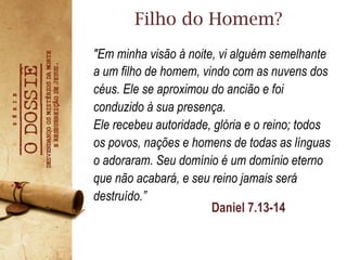 Daniel 7.13-14
"Em minha visão à noite, vi alguém semelhante
a um filho de homem, vindo com as nuvens dos
céus. Ele se aproximou do ancião e foi
conduzido à sua presença.
Ele recebeu autoridade, glória e o reino; todos
os povos, nações e homens de todas as línguas
o adoraram. Seu domínio é um domínio eterno
que não acabará, e seu reino jamais será
destruído.”
Filho do Homem?
 