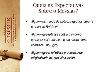 •  Alguém com ares de nobreza que restauraria
o trono do Rei Davi.
•  Alguém que lutasse contra o Império
opressor e libertasse o povo assim como
aconteceu no Egito.
•  Alguém quem refletisse o universo de
religiosidade no qual eles viviam.
Quais as Expectativas
Sobre o Messias?
 
