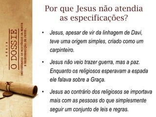 •  Jesus, apesar de vir da linhagem de Davi,
teve uma origem simples, criado como um
carpinteiro.
•  Jesus não veio trazer guerra, mas a paz.
Enquanto os religiosos esperavam a espada
ele falava sobre a Graça.
•  Jesus ao contrário dos religiosos se importava
mais com as pessoas do que simplesmente
seguir um conjunto de leis e regras.
Por que Jesus não atendia
as especificações?
 