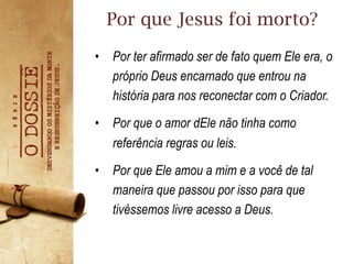 •  Por ter afirmado ser de fato quem Ele era, o
próprio Deus encarnado que entrou na
história para nos reconectar com o Criador.
•  Por que o amor dEle não tinha como
referência regras ou leis.
•  Por que Ele amou a mim e a você de tal
maneira que passou por isso para que
tivéssemos livre acesso a Deus.
Por que Jesus foi morto?
 