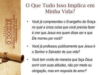 •  Você já compreendeu o Evangelho da Graça
no qual a única coisa que você precisa fazer
é crer que Jesus era quem disse ser e que
Ele morreu por você?
•  Você já professou publicamente que Jesus é
o Senhor e Salvador de sua vida?
•  Você tem vivido de maneira que faça Deus
sorrir com suas atitudes, não por medo ou
obrigação, mas em resposta de amor?
O Que Tudo Isso Implica em
Minha Vida?
 