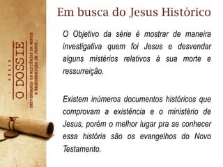 Em busca do Jesus Histórico
O Objetivo da série é mostrar de maneira
investigativa quem foi Jesus e desvendar
alguns mistérios relativos à sua morte e
ressurreição.
Existem inúmeros documentos históricos que
comprovam a existência e o ministério de
Jesus, porém o melhor lugar pra se conhecer
essa história são os evangelhos do Novo
Testamento.
 