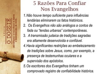 5 Razões Para Confiar
Nos Evangelhos
1. Não houve tempo suficiente para influências
lendárias eliminarem os fatos históricos.
2.  Os Evangelhos não são análogos a contos de
fada ou “lendas urbanas” contemporâneas.
3.  A transmissão judaica de tradições sagradas
era altamente desenvolvida e confiável.
4. Havia significantes restrições ao embelezamento
de tradições sobre Jesus, como, por exemplo, a
presença de testemunhas oculares e a
supervisão dos apóstolos.
5. Os escritores dos Evangelhos tinham um
comprovado registro de confiabilidade histórica.
 