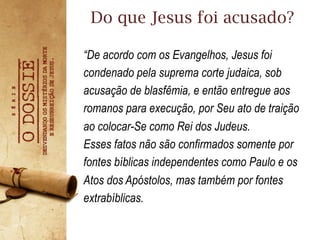 “De acordo com os Evangelhos, Jesus foi
condenado pela suprema corte judaica, sob
acusação de blasfêmia, e então entregue aos
romanos para execução, por Seu ato de traição
ao colocar-Se como Rei dos Judeus.
Esses fatos não são confirmados somente por
fontes bíblicas independentes como Paulo e os
Atos dos Apóstolos, mas também por fontes
extrabíblicas.
Do que Jesus foi acusado?
 