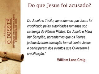 De Josefo e Tácito, aprendemos que Jesus foi
crucificado pelas autoridades romanas sob
sentença de Pôncio Pilatos. De Josefo e Mara
bar Serapião, aprendemos que os líderes
judeus fizeram acusação formal contra Jesus
e participaram dos eventos que O levaram à
crucificação.”
Do que Jesus foi acusado?
William Lane Craig
 