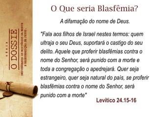 "Fala aos filhos de Israel nestes termos: quem
ultraja o seu Deus, suportará o castigo do seu
delito. Aquele que proferir blasfêmias contra o
nome do Senhor, será punido com a morte e
toda a congregação o apedrejará. Quer seja
estrangeiro, quer seja natural do país, se proferir
blasfêmias contra o nome do Senhor, será
punido com a morte"
O Que seria Blasfêmia?
Levítico 24.15-16
A difamação do nome de Deus.
 