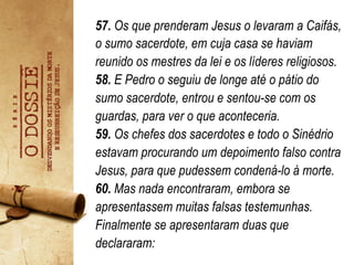 57. Os que prenderam Jesus o levaram a Caifás,
o sumo sacerdote, em cuja casa se haviam
reunido os mestres da lei e os líderes religiosos.
58. E Pedro o seguiu de longe até o pátio do
sumo sacerdote, entrou e sentou-se com os
guardas, para ver o que aconteceria.
59. Os chefes dos sacerdotes e todo o Sinédrio
estavam procurando um depoimento falso contra
Jesus, para que pudessem condená-lo à morte.
60. Mas nada encontraram, embora se
apresentassem muitas falsas testemunhas.
Finalmente se apresentaram duas que
declararam: 	
   	
  	
  
 