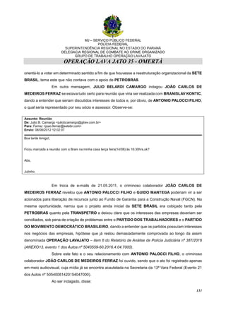 MJ – SERVIÇO PÚBLICO FEDERAL
POLÍCIA FEDERAL
SUPERINTENDÊNCIA REGIONAL NO ESTADO DO PARANÁ
DELEGACIA REGIONAL DE COMBATE AO CRIME ORGANIZADO
GRUPO DE TRABALHO OPERAÇÃO LAVAJATO
OPERAÇÃO LAVA JATO 35 - OMERTÀ
131
orientá-lo a votar em determinado sentido a fim de que houvesse a reestruturação organizacional da SETE
BRASIL, tema este que não contava com o apoio de PETROBRAS.
Em outra mensagem, JULIO BELARDI CAMARGO indagou JOÃO CARLOS DE
MEDEIROS FERRAZ se estava tudo certo para reunião que viria ser realizada com BRANISLAV KONTIC,
dando a entender que seriam discutidos interesses de todos e, por óbvio, de ANTONIO PALOCCI FILHO,
o qual seria representado por seu sócio e assessor. Observe-se:
Assunto: Reunião
De: Julio B. Camargo <juliobcamargo@gtrev.com.br>
Para: Ferraz <joao.ferraz@setebr.com>
Envio: 08/08/2012 12:02:07
Boa tarde Amigo!,
Ficou marcada a reunião com o Brani na minha casa terça feira(14/08) às 16:30hrs,ok?
Abs,
Julinho.
Em troca de e-mails de 21.05.2011, o criminoso colaborador JOÃO CARLOS DE
MEDEIROS FERRAZ revelou que ANTONIO PALOCCI FILHO e GUIDO MANTEGA poderiam vir a ser
acionados para liberação de recursos junto ao Fundo de Garantia para a Construção Naval (FGCN). Na
mesma oportunidade, narrou que o projeto ainda inicial da SETE BRASIL era cobiçado tanto pela
PETROBRAS quanto pela TRANSPETRO e deixou claro que os interesses das empresas deveriam ser
conciliados, sob pena de criação de problemas entre o PARTIDO DOS TRABALHADORES e o PARTIDO
DO MOVIMENTO DEMOCRÁTICO BRASILEIRO, dando a entender que os partidos possuíam interesses
nos negócios das empresas, hipótese que já restou demasiadamente comprovada ao longo da assim
denominada OPERAÇÃO LAVAJATO – item 6 do Relatório de Análise de Polícia Judiciária nº 387/2016
(ANEXO13, evento 1 dos Autos nº 5043559-60.2016.4.04.7000).
Sobre este fato e o seu relacionamento com ANTONIO PALOCCI FILHO, o criminoso
colaborador JOÃO CARLOS DE MEDEIROS FERRAZ foi ouvido, sendo que o ato foi registrado apenas
em meio audiovisual, cuja mídia já se encontra acautelada na Secretaria da 13ª Vara Federal (Evento 21
dos Autos nº 50540081420154047000).
Ao ser indagado, disse:
 