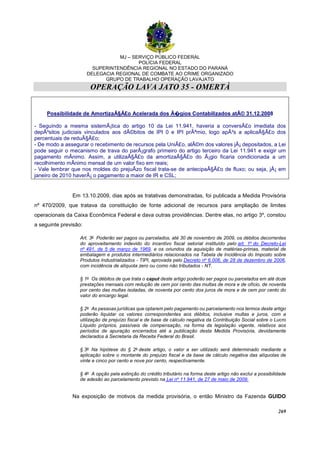 MJ – SERVIÇO PÚBLICO FEDERAL
POLÍCIA FEDERAL
SUPERINTENDÊNCIA REGIONAL NO ESTADO DO PARANÁ
DELEGACIA REGIONAL DE COMBATE AO CRIME ORGANIZADO
GRUPO DE TRABALHO OPERAÇÃO LAVAJATO
OPERAÇÃO LAVA JATO 35 - OMERTÀ
269
Possibilidade de AmortizaÃ§Ã£o Acelerada dos Ã�gios Contabilizados atÃ© 31.12.2008
- Seguindo a mesma sistemÃ¡tica do artigo 10 da Lei 11.941, haveria a conversÃ£o imediata dos
depÃ³sitos judiciais vinculados aos dÃ©bitos de IPI 0 e IPI prÃªmio, logo apÃ³s a aplicaÃ§Ã£o dos
percentuais de reduÃ§Ã£o;
- De modo a assegurar o recebimento de recursos pela UniÃ£o, alÃ©m dos valores jÃ¡ depositados, a Lei
pode seguir o mecanismo de trava do parÃ¡grafo primeiro do artigo terceiro da Lei 11.941 e exigir um
pagamento mÃnimo. Assim, a utilizaÃ§Ã£o da amortizaÃ§Ã£o do Ã¡gio ficaria condicionada a um
recolhimento mÃnimo mensal de um valor fixo em reais;
- Vale lembrar que nos moldes do prejuÃzo fiscal trata-se de antecipaÃ§Ã£o de fluxo; ou seja, jÃ¡ em
janeiro de 2010 haverÃ¡ o pagamento a maior de IR e CSL;
Em 13.10.2009, dias após as tratativas demonstradas, foi publicada a Medida Provisória
nº 470/2009, que tratava da constituição de fonte adicional de recursos para ampliação de limites
operacionais da Caixa Econômica Federal e dava outras providências. Dentre elas, no artigo 3º, constou
a seguinte previsão:
Art. 3o Poderão ser pagos ou parcelados, até 30 de novembro de 2009, os débitos decorrentes
do aproveitamento indevido do incentivo fiscal setorial instituído pelo art. 1o do Decreto-Lei
no 491, de 5 de março de 1969, e os oriundos da aquisição de matérias-primas, material de
embalagem e produtos intermediários relacionados na Tabela de Incidência do Imposto sobre
Produtos Industrializados - TIPI, aprovada pelo Decreto no 6.006, de 28 de dezembro de 2006,
com incidência de alíquota zero ou como não tributados - NT.
§ 1o Os débitos de que trata o caput deste artigo poderão ser pagos ou parcelados em até doze
prestações mensais com redução de cem por cento das multas de mora e de ofício, de noventa
por cento das multas isoladas, de noventa por cento dos juros de mora e de cem por cento do
valor do encargo legal.
§ 2o As pessoas jurídicas que optarem pelo pagamento ou parcelamento nos termos deste artigo
poderão liquidar os valores correspondentes aos débitos, inclusive multas e juros, com a
utilização de prejuízo fiscal e de base de cálculo negativa da Contribuição Social sobre o Lucro
Líquido próprios, passíveis de compensação, na forma da legislação vigente, relativos aos
períodos de apuração encerrados até a publicação desta Medida Provisória, devidamente
declarados à Secretaria da Receita Federal do Brasil.
§ 3o Na hipótese do § 2o deste artigo, o valor a ser utilizado será determinado mediante a
aplicação sobre o montante do prejuízo fiscal e da base de cálculo negativa das alíquotas de
vinte e cinco por cento e nove por cento, respectivamente.
§ 4o A opção pela extinção do crédito tributário na forma deste artigo não exclui a possibilidade
de adesão ao parcelamento previsto na Lei no 11.941, de 27 de maio de 2009.
Na exposição de motivos da medida provisória, o então Ministro da Fazenda GUIDO
 