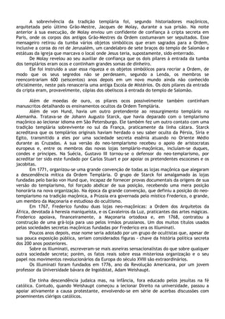 A sobrevivência da tradição templária foi, segundo historiadores maçônicos,
arquitetada pelo último Grão-Mestre, Jacques de Molay, durante a sua prisão. Na noite
anterior à sua execução, de Molay enviou um confidente de confiança à cripta secreta em
Paris, onde os corpos dos antigos Grão-Mestres da Ordem costumavam ser sepultados. Esse
mensageiro retirou da tumba vários objetos simbólicos que eram sagrados para a Ordem,
inclusive a coroa do rei de Jerusalém, um candelabro de sete braços do templo de Salomão e
estátuas da igreja que marcava o local onde Jesus teria, supostamente, sido enterrado.
       De Molay revelou ao seu auxiliar de confiança que os dois pilares à entrada da tumba
dos templários eram ocos e continham grandes somas de dinheiro.
       Ele foi instruído a usar essa riqueza e os objetos simbólicos para recriar a Ordem, de
modo que os seus segredos não se perdessem, segundo a Lenda, os membros se
reencontrariam 600 (seiscentos) anos depois em um novo mundo ainda não conhecido
oficialmente, neste país renasceria uma antiga Escola de Mistérios. Os dois pilares da entrada
da cripta eram, provavelmente, cópias dos obeliscos à entrada do templo de Salomão.

       Além de moedas de ouro, os pilares ocos possivelmente também continham
manuscritos detalhando os ensinamentos ocultos da Ordem Templária.
       Além de von Hund, havia um outro pretendente ao ressurgimento templário na
Alemanha. Tratava-se de Johann Augusto Starck, que havia deparado com o templarismo
maçônico ao lecionar idioma em São Petersburgo. Ele também fez um outro contato com uma
tradição templária sobrevivente no sul da França, praticamente da linha cátara. Starck
acreditava que os templários originais haviam herdado o seu saber oculto da Pérsia, Síria e
Egito, transmitido a eles por uma sociedade secreta essênia atuando no Oriente Médio
durante as Cruzadas. A sua versão do neo-templarismo recebeu o apoio de aristocratas
europeus e, entre os membros das novas lojas templário-maçônicas, incluíam-se duques,
condes e príncipes. Na Suécia, Gustavo III tornou-se o defensor do neo-templarismo, por
acreditar ter sido este fundado por Carlos Stuart e por apoiar os pretendentes escoceses e os
jacobitas.
       Em 1771, organizou-se uma grande convenção de todas as lojas maçônica que alegaram
a descendência mítica da Ordem Templária. O grupo de Starck foi amalgamado às lojas
fundadas pelo barão von Hund que, incapaz de fornecer provas documentais da origens de sua
versão do templarismo, foi forçado abdicar de sua posição, recebendo uma mera posição
honorária na nova organização. Na época da grande convenção, que definiu a posição do neo-
templarismo na tradição maçônica, a Prússia era governada pelo místico Frederico, o grande,
um membro da Maçonaria e estudioso do ocultismo.
       Em 1767, Frederico fundou duas lojas neo-maçônicas: a Ordem dos Arquitetos da
África, devotada à heresia maniqueísta, e os Cavaleiros da Luz, praticantes das artes mágicas.
Frederico apoiava, financeiramente, a Maçonaria ortodoxa e, em 1768, contratou a
construção de uma grã-loja para uso pelos irmãos prussianos. Um dos muitos títulos usados
pelas sociedades secretas maçônicas fundadas por Frederico era os Illuminati.
       Poucos anos depois, esse nome seria adotado por um grupo de ocultistas que, apesar de
sua pouca exposição pública, seriam considerados figuras - chave da história política secreta
dos 200 anos posteriores.
       Sobre os Illuminati, escreveram-se mais asneiras sensacionalistas do que sobre qualquer
outra sociedade secreta; porém, os fatos reais sobre essa misteriosa organização e o seu
papel nos movimentos revolucionários da Europa do século XVIII são extraordinários.
       Os Illuminati foram fundados em 1776, ano da Revolução Americana, por um jovem
professor da Universidade bávara de Ingoldstat, Adam Weishaupt.

       Ele tinha descendência judaica mas, na infância, fora educado pelos jesuítas na fé
católica. Contudo, quando Weishaupt começou a lecionar Direito na universidade, passou a
apoiar ativamente a causa protestante, envolvendo-se em série de acerbas discussões com
proeminentes clérigos católicos.
 