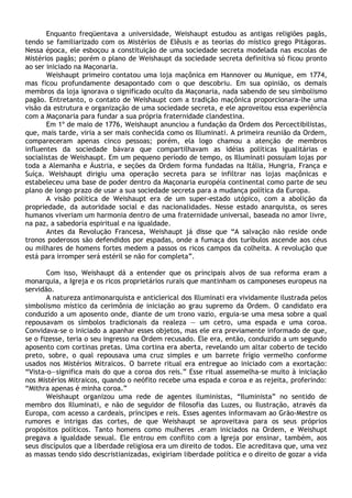 Enquanto freqüentava a universidade, Weishaupt estudou as antigas religiões pagãs,
tendo se familiarizado com os Mistérios de Elêusis e as teorias do místico grego Pitágoras.
Nessa época, ele esboçou a constituição de uma sociedade secreta modelada nas escolas de
Mistérios pagãs; porém o plano de Weishaupt da sociedade secreta definitiva só ficou pronto
ao ser iniciado na Maçonaria.
       Weishaupt primeiro contatou uma loja maçônica em Hannover ou Munique, em 1774,
mas ficou profundamente desapontado com o que descobriu. Em sua opinião, os demais
membros da loja ignorava o significado oculto da Maçonaria, nada sabendo de seu simbolismo
pagão. Entretanto, o contato de Weishaupt com a tradição maçônica proporcionara-lhe uma
visão da estrutura e organização de uma sociedade secreta, e ele aproveitou essa experiência
com a Maçonaria para fundar a sua própria fraternidade clandestina.
       Em 1º de maio de 1776, Weishaupt anunciou a fundação da Ordem dos Percectibilistas,
que, mais tarde, viria a ser mais conhecida como os Illuminati. A primeira reunião da Ordem,
compareceram apenas cinco pessoas; porém, ela logo chamou a atenção de membros
influentes da sociedade bávara que compartilhavam as idéias políticas igualitárias e
socialistas de Weishaupt. Em um pequeno período de tempo, os Illuminati possuíam lojas por
toda a Alemanha e Áustria, e seções da Ordem forma fundadas na Itália, Hungria, França e
Suíça. Weishaupt dirigiu uma operação secreta para se infiltrar nas lojas maçônicas e
estabeleceu uma base de poder dentro da Maçonaria européia continental como parte de seu
plano de longo prazo de usar a sua sociedade secreta para a mudança política da Europa.
       A visão política de Weishaupt era de um super-estado utópico, com a abolição da
propriedade, da autoridade social e das nacionalidades. Nesse estado anarquista, os seres
humanos viveriam um harmonia dentro de uma fraternidade universal, baseada no amor livre,
na paz, a sabedoria espiritual e na igualdade.
       Antes da Revolução Francesa, Weishaupt já disse que “A salvação não reside onde
tronos poderosos são defendidos por espadas, onde a fumaça dos turíbulos ascende aos céus
ou milhares de homens fortes medem a passos os ricos campos da colheita. A revolução que
está para irromper será estéril se não for completa”.

       Com isso, Weishaupt dá a entender que os principais alvos de sua reforma eram a
monarquia, a Igreja e os ricos proprietários rurais que mantinham os camponeses europeus na
servidão.
       A natureza antimonarquista e anticlerical dos Illuminati era vividamente ilustrada pelos
simbolismo místico da cerimônia de iniciação ao grau supremo da Ordem. O candidato era
conduzido a um aposento onde, diante de um trono vazio, erguia-se uma mesa sobre a qual
repousavam os símbolos tradicionais da realeza — um cetro, uma espada e uma coroa.
Convidava-se o iniciado a apanhar esses objetos, mas ele era previamente informado de que,
se o fizesse, teria o seu ingresso na Ordem recusado. Ele era, então, conduzido a um segundo
aposento com cortinas pretas. Uma cortina era aberta, revelando um altar coberto de tecido
preto, sobre, o qual repousava uma cruz simples e um barrete frígio vermelho conforme
usados nos Mistérios Mitraicos. O barrete ritual era entregue ao iniciado com a exortação:
“Vista-o—significa mais do que a coroa dos reis.” Esse ritual assemelha-se muito à iniciação
nos Mistérios Mitraicos, quando o neófito recebe uma espada e coroa e as rejeita, proferindo:
“Mithra apenas é minha coroa.”
       Weishaupt organizou uma rede de agentes iluministas, “Iluminista” no sentido de
membro dos Illuminati, e não de seguidor de filosofia das Luzes, ou Ilustração, através da
Europa, com acesso a cardeais, príncipes e reis. Esses agentes informavam ao Grão-Mestre os
rumores e intrigas das cortes, de que Weishaupt se aproveitava para os seus próprios
propósitos políticos. Tanto homens como mulheres .eram iniciados na Ordem, e Weishupt
pregava a igualdade sexual. Ele entrou em conflito com a Igreja por ensinar, também, aos
seus discípulos que a liberdade religiosa era um direito de todos. Ele acreditava que, uma vez
as massas tendo sido descristianizadas, exigiriam liberdade política e o direito de gozar a vida
 