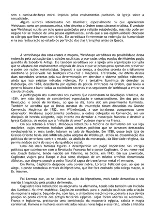 sem a camisa-de-força moral imposta pelos ensinamentos puritanos da Igreja sobre a
sexualidade.
       Alguns autores interessados nos Illuminati, especialmente os que apresentam
Weishaupt como um protocomunista, têm descrito a Ordem como ultramaterialista. É verdade
que Weishaupt nutria um ódio quase patológico pela religião estabelecida, mas não pode ser
negado ter-se tratado de uma pessoa espiritualista, ainda que a sua espiritualidade chocasse
os clérigos que lhes eram contrários. Ele acreditava firmemente na redenção da humanidade
e na sua restauração ao estado de perfeição dos dias tranqüilos antes da Queda.



       À semelhança dos rosa-cruzes e maçons, Weishaupt acreditava na possibilidade dessa
redenção pela aplicação das tradições ocultistas preservadas pelas escolas de Mistérios pagãs
guardiãs da Sabedoria Antiga. Ele também acreditava ser a Igreja uma organização corrupta
que se afastara dos ensinamentos originais de Jesus e que se preocupava apenas em preservar
o poder por razões materialistas. Segundo a sua crença, a doutrina secreta do cristianismo
mantinha-se preservada nas tradições rosa-cruz e maçônica. Entretanto, ele diferia dessas
duas sociedades secretas pela sua determinação em derrubar o sistema político existente,
ainda que isso exigisse métodos violentos. Foi a tentativa Iluminista de derrubar os
Habsburgo, em 1784, descoberta por espiões da polícia infiltrados na Ordem, que levou o
governo bávaro a banir todas as sociedades secretas e os seguidores de Weishaupt a entrar na
clandestinidade.
       A participação dos iluministas nos eventos que culminaram na Revolução Francesa, de
1789, tem sido objeto de considerável especulação e sensacionalismo. Um dos pais da
Revolução, o conde de Mirabeau, ao que se diz, teria sido um proeminente Iluminista.
Também se acredita que as linhas mestras da insurreição foram discutidas na Grande
Convenção Maçônica de 1782, em Wilhelmsbad, a que Mirabeaus compareceu como
observador. Mirabeaus supostamente confessou, a outros delegados na Convenção, ser um
discípulo da heresia albigente, cujo intento era derrubar a monarquia francesa e destruir a
Igreja Católica, de modos que a “religião do amor” pudesse vigorar na França.
       Em seu retorno à França, Mirabeaus introduziu a filosofia do iluminismo em sua loja
maçônica, cujos membros incluíam vários ativistas políticos que se tornaram destacados
revolucionários e, mais tarde, lutaram ao lado de Napoleão. Em 1788, quase toda loja do
Grande-Oriente havia sido infiltrada pelos adeptos de Weishaupt, ativos na disseminação das
políticas do terrorismo contra o estado, da abolição da monarquia, da liberdade religiosa, da
permissividade sadia do sexo e da igualdade social.
       Uma das mais famosas figuras a desempenhar um papel importante nas intrigas
políticas que culminaram com a Revolução Francesa foi o conde Cagliostro. O seu nome real
era Joseph Balsamo, tendo nascido em Palermo, na Sicília, em 1743. Em sua juventude,
Cagliostro viajara pela Europa e Ásia como discípulo de um místico armênio denominado
Althotas, que alegava possuir a pedra filosofal capaz de transformar metal vil em ouro.
       Em Roma, Cagliostro desposou uma jovem nobre, Lorenza Felicioni que, ao que se
alega, o conde controlava através do hipnotismo, que lhe fora ensinado pelo colega maçon, o
Dr. Mesmer.

       Foi Lorenza que, ao se libertar da ação do hipnotismo, mais tarde denunciou o seu
marido à Inquisição pela prática de heresia.
       Cagliostro fora introduzido na Maçonaria na Alemanha, tendo sido também um iniciado
dos iluminati. No nível esotérico, Cagliostro contribuiu para a tradição ocultista pela criação
da maçonaria egípcia. Segundo ele, com isso, o simbolismo maçônico recuperaria a sua devida
posição no ponto central dos antigos Mistérios egípcios. Lojas foram abertas na Alemanha,
França e Inglaterra, praticando uma combinação da maçonaria egípcia, cabala e magia
cerimonial. Homens e mulheres eram iniciados nessas novas lojas e esse fato, aliado a história
 