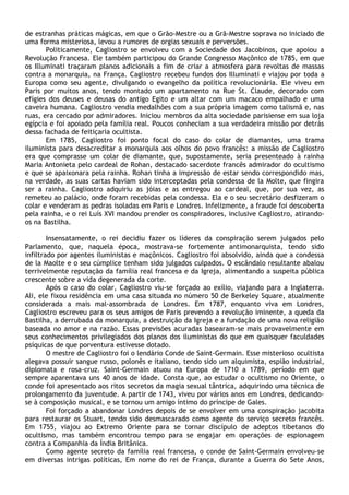 de estranhas práticas mágicas, em que o Grão-Mestre ou a Grã-Mestre soprava no iniciado de
uma forma misteriosa, levou a rumores de orgias sexuais e perversões.
       Politicamente, Cagliostro se envolveu com a Sociedade dos Jacobinos, que apoiou a
Revolução Francesa. Ele também participou do Grande Congresso Maçônico de 1785, em que
os Illuminati traçaram planos adicionais a fim de criar a atmosfera para revoltas de massas
contra a monarquia, na França. Cagliostro recebeu fundos dos Illuminati e viajou por toda a
Europa como seu agente, divulgando o evangelho da política revolucionária. Ele viveu em
Paris por muitos anos, tendo montado um apartamento na Rue St. Claude, decorado com
efígies dos deuses e deusas do antigo Egito e um altar com um macaco empalhado e uma
caveira humana. Cagliostro vendia medalhões com a sua própria imagem como talismã e, nas
ruas, era cercado por admiradores. Iniciou membros da alta sociedade parisiense em sua loja
egípcia e foi apoiado pela família real. Poucos conheciam a sua verdadeira missão por detrás
dessa fachada de feitiçaria ocultista.
       Em 1785, Cagliostro foi ponto focal do caso do colar de diamantes, uma trama
iluminista para desacreditar a monarquia aos olhos do povo francês: a missão de Cagliostro
era que comprasse um colar de diamante, que, supostamente, seria presenteado à rainha
Maria Antonieta pelo cardeal de Rohan, destacado sacerdote francês admirador do ocultismo
e que se apaixonara pela rainha. Rohan tinha a impressão de estar sendo correspondido mas,
na verdade, as suas cartas haviam sido interceptadas pela condessa de la Molte, que fingira
ser a rainha. Cagliostro adquiriu as jóias e as entregou ao cardeal, que, por sua vez, as
remeteu ao palácio, onde foram recebidas pela condessa. Ela e o seu secretário desfizeram o
colar e venderam as pedras isoladas em Paris e Londres. Infelizmente, a fraude foi descoberta
pela rainha, e o rei Luís XVI mandou prender os conspiradores, inclusive Cagliostro, atirando-
os na Bastilha.

        Insensatamente, o rei decidiu fazer os líderes da conspiração serem julgados pelo
Parlamento, que, naquela época, mostrava-se fortemente antimonarquista, tendo sido
infiltrado por agentes iluministas e maçônicos. Cagliostro foi absolvido, ainda que a condessa
de la Maolte e o seu cúmplice tenham sido julgados culpados. O escândalo resultante abalou
terrivelmente reputação da família real francesa e da Igreja, alimentando a suspeita pública
crescente sobre a vida degenerada da corte.
        Após o caso do colar, Cagliostro viu-se forçado ao exílio, viajando para a Inglaterra.
Ali, ele fixou residência em uma casa situada no número 50 de Berkeley Square, atualmente
considerada a mais mal-assombrada de Londres. Em 1787, enquanto viva em Londres,
Cagliostro escreveu para os seus amigos de Paris prevendo a revolução iminente, a queda da
Bastilha, a derrubada da monarquia, a destruição da Igreja e a fundação de uma nova religião
baseada no amor e na razão. Essas previsões acuradas basearam-se mais provavelmente em
seus conhecimentos privilegiados dos planos dos iluministas do que em quaisquer faculdades
psíquicas de que porventura estivesse dotado.
        O mestre de Cagliostro foi o lendário Conde de Saint-Germain. Esse misterioso ocultista
alegava possuir sangue russo, polonês e italiano, tendo sido um alquimista, espião industrial,
diplomata e rosa-cruz. Saint-Germain atuou na Europa de 1710 a 1789, período em que
sempre aparentava uns 40 anos de idade. Consta que, ao estudar o ocultismo no Oriente, o
conde foi apresentado aos ritos secretos da magia sexual tântrica, adquirindo uma técnica de
prolongamento da juventude. A partir de 1743, viveu por vários anos em Londres, dedicando-
se à composição musical, e se tornou um amigo íntimo do príncipe de Gales.
        Foi forçado a abandonar Londres depois de se envolver em uma conspiração jacobita
para restaurar os Stuart, tendo sido desmascarado como agente do serviço secreto francês.
Em 1755, viajou ao Extremo Oriente para se tornar discípulo de adeptos tibetanos do
ocultismo, mas também encontrou tempo para se engajar em operações de espionagem
contra a Companhia da Índia Britânica.
        Como agente secreto da família real francesa, o conde de Saint-Germain envolveu-se
em diversas intrigas políticas, Em nome do rei de França, durante a Guerra do Sete Anos,
 