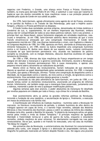 negociou com Frederico, o Grande, uma aliança entre França e Prússia. Envolveu-se,
também, na trama para derrubar Pedro III em 1762, e substituir o czar russo por Catarina II.
Supõe-se que ela atenha concedido às lojas maçônicas russas a sua proteção pessoal em
gratidão pela ajuda do Conde em sua subida ao poder.

       Em 1770, Saint-Germain, agindo oficialmente como agente do rei de França, envolveu-
se na partilha da Polônia e no Tratado de São Petersburgo, pelo qual o Império austro-
húngaro, a Rússia e a Prússia partilhavam os despojos.
       O Conde fundou duas sociedades secretas próprias, denominadas de Irmãos Asiáticos e
Cavaleiros da Luz, e, supostamente, foi um membro importante dos Illuminati, embora
pareça não ter compartilhado de todos os seus ideais políticos radicais. Com o seu protetor, o
príncipe Karl von Hesse-Kassel, esteve fortemente engajado em atividades maçônicas, rosa-
cruzes e templárias. Já em 1780, Saint-Germain advertiu Maria Antonieta de que o trono
francês encontrava-se ameaçado por uma conspiração internacional. O Conde teria
supostamente morrido em 1784, mas diversas testemunhas o viram, com Cagliostro e Mesmer,
no Congresso Maçônico de 1785. Em 1788, apareceu em Paris, alertando os aristocratas para o
iminente holocausto e, em 1789, esteve na Suécia impedindo uma conspiração iluminista
contra o rei Gustavo III. Muitos anos depois de sua suposta morte, rumores continuaram
circulando de que Saint-Germain permanecia vivo, atuando nos bastidores da política
européia ou estudando, com os monges tibetanos, obscuras doutrinas ocultistas em alguma
lamaseria do Himalaia.
       De 1785 a 1789, diversas das lojas maçônicas da França empenhavam-se em tempo
integral em derrubar a monarquia e o governo constituído. Entretanto, durante a Revolução,
muitos dos maçons franceses permaneceram fiéis à causa monarquista, e apenas uma
pequena minoria aderiu ativamente ao radicalismo do período.
       Mesmo entre as fileiras dos revolucionários, haviam indicações de que elementos
liberais se opunham ao papel desempenhado pelas sociedades secretas. Em 1789, o marquês
de Luchet, que apoiou a Revolução, afirmou: “Existe uma conspiração do despotismo contra a
liberdade, da incapacidade contra o talento, do vício contra a virtude, da ignorância contra o
esclarecimento. Essa sociedade (secreta) deseja governar o mundo.”
       Quer provocado ou não pela advertência de Saint-Germain, em junho de 1789, o rei
francês tentou conter os elementos revolucionários, anunciando um programa de reformas
sociais. Infelizmente, ele também exigiu que a monarquia fosse preservada, juntamente com
a nobreza, mantendo o poder de veto a quaisquer modificações políticas.
       Algumas semanas após esse anúncio, o poder absolutista da monarquia foi desafiado
por revoltas populares em cidades por toda a frança, cujo clímax foi a tomada da Bastilha.

       Esse acontecimento abriu as portas às grandes reformas políticas da Revolução,
incluindo a fundação de uma república, a secularização da Igreja e, finalmente, a execução
em massa da aristocracia e da família real.
       A manifestação sob influência da tradição maçônica - iluminista sobre a Revolução foi
marcante. na literatura revolucionária do período, o símbolo iluminista do olho dentro do
triângulo aparece em capas de livros, e o barrete frígio vermelho, adotado dos Mistérios
Mitraicos e ritos iniciatórios dos Illuminati, passou a cobrir as cabeças da milícia dos cidadãos.
Mirabeau teria dito, quando a Bastilha foi atacada: “A idolatria da monarquia sofreu um golpe
mortal pelos irmãos e irmãs da Ordem Templária.” O princípio maçônico da igualdade
liberdade e fraternidade tornou-se o grito de guerra da turba, enquanto o estandarte
vermelho, símbolo maçônico do amor universal, foi abertamente carregado nas ruas pelos
revolucionários. Diz-se que, quando o rei francês foi executado, uma voz soou da multidão:
“De Molay foi vingado.”
       Nos primeiros dias da Revolução, o anticlericalismo dos Illuminati foi conscientemente
adotado pela turba, com ataques à Igreja e a destruição de propriedades clericais. Uma
litografia foi publicada mostrando um homem despido fitando o céu. Ele segura uma picareta
 