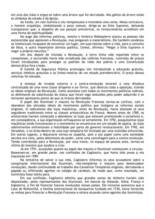 em uma das mãos e ergue-se sobre uma árvore que foi derrubada. Nos galhos da árvore estão
os símbolos do estado e da Igreja.
       Ao fundo, um raio ilumina o céu tempestuoso e incendeia uma coroa. Nessa caricatura,
o homem arquétipo, simbolizando o povo comum, dirige-se ao Ente Supremo, deixando
transparecer que, a despeito de sua posição anticlerical, os revolucionários acreditam em
uma forma de espiritualidade.
       No auge das reformas políticas, mesmo o fanático Robespierre atacou as pessoas não
esclarecidas que apoiavam a Revolução, mas pregavam o materialismo. Ele também condenou
os intelectuais incapazes de encontrar um lugar, em suas teorias sobre a vida, para o conceito
de Deus, e outro importante ativista político, Cemot, afirmou: “Negar o Ente Supremo é
negar a própria natureza.”
       Um ano depois de iniciada a Revolução, a terra tinha sido repartida entre os
camponeses, a escravidão havia sido erradicada das colônias francesas, controles de preços
foram introduzidos para proteger os padrões de vidas dos pobres e uma Constituição
democrática fora criada.
       O Comitê de Segurança Pública promulgou leis introduzindo a educação gratuita,
serviços médicos gratuitos e as linhas-mestras de um estado previdenciário. O preço dessas
reformas foi elevado.

       A ameaça de invasão externa e a contra-revolução levaram a uma ditadura
centralizada de uma nova classe dirigente e ao Terror, que destruiu toda a oposição, traindo
os ideais originais da Revolução. Como acontece com todos os movimentos políticos radicais,
os defensores da substituição do status quo foram logo seduzidos pelo poder adquirido e se
tornaram opressores piores do que os tiranos derrubados.
       O papel dos Illuminati e maçons na Revolução Francesa tornou-se confuso, com o
abandono dos elevados ideais do movimento político que instigava as reformas sociais
originais. O radicalismo das lojas maçônicas, antes da Revolução, havia afastado os seus
seguidores tradicionais entre as classes aristocráticas da França. Mesmo antes de 1789, os
aristocratas haviam começado a abandonar as lojas que estavam promovendo o socialismo e,
em conseqüência, a sua organização enfraqueceu-se seriamente. Em 1792, pouquíssimas lojas
maçônicas ainda funcionavam e o movimento se encontrava em um estado de apatia. As lojas
sobreviventes enfrentavam a hostilidade por parte do governo revolucionário. Em 1792, em
Versalhes, o ex-Grão-Mestre de uma loja templária foi linchado por uma multidão enfurecida.
Em outros lugares, a Maçonaria tornou-se suspeita, pois o seu papel como uma sociedade
secreta era visto, pelos detentores do poder, como uma camuflagem para a contra-revolução.
Tendo contribuído para a Revolução, por uma ironia, no espaço de poucos anos, tornou-se
vítima do monstro que ajudara a criar.
       Já em 1791, acusações quanto ao papel dos maçons e Illuminati começavam a circular.
Baseavam-se, em grande parte, nas confissões de Cagliostro, que havia sido preso p ela
Inquisição em 1789.
       Na tentativa de salvar a sua vida, Cagliostro informou os seus acusadores sobre a
conspiração internacional dos Illuminati, neo-templários e maçons para desencadear
revoluções, dando continuidade ao trabalho dos Cavaleiros Templários originais, derrubando o
papado ou infiltrando agentes no colégio de cardeais, de modo que, como resultado, um
iluminista fosse eleito para.
       Em sua confissão, Cagliostro admitiu que grandes somas de dinheiro haviam sido
depositadas, pelos representantes dos Illuminati, em bancos da Holanda, Itália, França e
Inglaterra, a fim de financiar futuras revoluções nesses países. Ele inclusive asseverou que a
Casa de Rothschild, a família internacional de banqueiros fundada em 1730, havia fornecido
as verbas para financiar a Revolução Francesa e estava atuando como agentes dos iluministas.
 