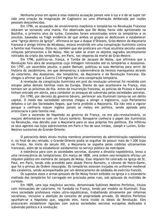 Nenhuma prova em apoio a essa violenta acusação jamais veio à luz e é de se supor ter
sido uma criação da imaginação de Cagliostro ou uma difamação deliberada por razões
pessoais desconhecidas.
       Em 1796, as acusações de envolvimento maçônico e templários na Revolução Francesa
estavam se tornando uma mania. Foi observado que De Molay havia sido aprisionado na
Bastilha, o primeiro alvo da turba. Conexões foram encontradas entre os templários e os
jesuítas, baseadas na frágil evidência de que ambos os grupos se dedicavam a estabelecer
uma “igreja dentro da Igreja”. Afirmava-se que o duque d’Orleans, Grão-Mestre da Maçonaria
francesa e amigo íntimo de Mirabeau, estava envolvido em uma conspiração iluminista contra
a família real francesa. Dizia-se, também que ele praticara um ritual ocultista secreto usando
relíquias pertencentes a De Molay. Não se sabe se eram os objetos sagrados secretamente
retirados da cripta dos templários, em Paris, nas vésperas da morte do Grão-Mestre.
       Em 1796, publicou-se, frança, A Tumba de Jacques de Molay, que afirmava que a
Revolução fora obra de anarquistas cuja linhagem retrocedia até os templários e Assassinos.
Em 1797, um sacerdote jesuíta, o padre Bamuel, publicou as suas Memórias para servir de
história do Jacobinismo, em que demonstrou a sobrevivência da heresia maniqueísta através
do catarismo, dos Assassinos, dos templários, da Maçonaria e da Revolução francesa. Ele
chegou a afirmar que a Guerra Civil inglesa foi uma conspiração templária.
       A revelação da conspiração iluminista em prol da revolução universal foi recebida com
estupor pelas demais famílias reais da Europa. Diante do que acontecera na França, elas
temiam ser as próximas da fila. Antes da insurreição francesa, as polícias da Prússia e Áustria
tinham entrado em alerta, para combater as ameaças de subversão pelas sociedades secretas.
       Em 1790, por decreto do governo bávaro, pertencer aos Illuminati tornou-se um delito
capital. O medo das sociedades secretas chegou a atingir a Inglaterra, cujo Parlamento
debateu a Lei das Sociedades Ilegais, que teria proibido a Maçonaria. Ela não veio a vigorar
porque a confraria maçon inglesa jamais se meteu em política, sendo apoiada pela
aristocracia e pela família real.
       Com a ascensão de Napoleão ao governo da França, na era pós-revolucionária, os
maçons defrontaram-se com um futuro sombrio. Bonaparte conhecia o papel dos iluministas
na Revolução, mas decidiu usar a Maçonaria para os seus próprios fins políticos. Ele infiltrou
os seus agentes nas lojas sobreviventes em Paris e fez de seus irmãos, Joseph e Lucien, Grão-
Mestres sucessivos do Grande-Oriente.

       O patrocínio deles atraiu muitos membros proeminentes da administração napoleônica
e, no final de seu reinado, o Grande-Oriente podia se orgulhar de possuir mais de 1.200 lojas
na França. No início do século XIX, a Maçonaria se espalha pelas colônias ultramarinas
francesas, além de se estabelecer solidamente no serviço público da metrópole.
       A tolerância para com as sociedades secretas, durante a dinastia napoleônica, levou a
uma revivescência do templarismo. Em março de 1808, uma ordem neo-templária oficiou um
réquiem público em memória de Jacques de Molay. Esse réquiem foi celerado na igreja de St.
Paul, em Paris, tendo sido presidido pelo abade Pierre Romains, o cânone de Notre-Dame,
que foi o primaz da Ordem ressurgida. Os templários estavam trajados no uniforme medieval
dos cavaleiros, sendo acompanhados por um destacamento de soldados do exército francês.
       Os supostos ossos e armas pessoais de De Molay foram exibidos na igreja e o estandarte
malhado dos templários foi carregado em procissão pelas ruas, sob aplausos da multidão de
curiosos.
       Em 1809, uma loja maçônica secreta, denominada Sublimes Mestres Perfeitos, títulos
com insinuações de catarismo, foi fundada na França, tendo por modelo os Illuminati. Essa
nova sociedade professava visões ultra-republicanas, trabalhando ativamente por reformas
socialistas, inclusive a abolição do conceito de propriedade privada. Os Mestres Perfeitos
opunham-se a Napoleão que, segundo eles, havia traído os ideais da Revolução. Eles
procuraram estabelecer ligações com outras sociedades secretas européias dedicadas à
subversão política e à revolução.
 