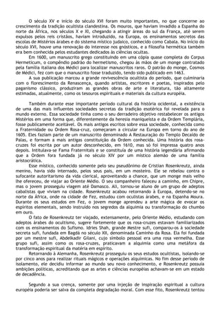 O século XV e início do século XVI foram muito importantes, no que concerne ao
crescimento da tradição ocultista clandestina. Os mouros, que haviam invadido a Espanha do
norte da África, nos séculos X e XI, chegando a atingir áreas do sul da França, até serem
expulsos pelos reis cristãos, haviam introduzido, na Europa, os ensinamentos secretos das
escolas de Mistérios árabes e do sistema místico judaico, conhecido como Cabala. No início do
século XVI, houve uma renovação do interesse nos gnósticos, e a filosofia hermética também
era bem conhecida pelos estudantes dedicados às ciências ocultas.
       Em 1600, um manuscrito grego constituindo em uma cópia quase completa do Corpus
Hermeticum, o compêndio padrão do hermetismo, chegou às mãos de um monge contratado
pela família italiana dos Médici para localizar manuscritos raros. O patrão do monge, Cosmos
de Médici, fez com que o manuscrito fosse traduzido, tendo sido publicado em 1463.
       A sua publicação marcou a grande revivescência ocultista do período, que culminaria
com o florescimento da Renascença, quando artistas, escritores e poetas, inspirados pelo
paganismo clássico, produziram as grandes obras de arte e literatura, tão altamente
estimadas, atualmente, como os tesouros espirituais e materiais da cultura européia.

       Também durante esse importante período cultural da história ocidental, a existência
de uma das mais influentes sociedades secretas da tradição esotérica foi revelada para o
mundo externo. Essa sociedade tinha como o seu derradeiro objetivo restabelecer os antigos
Mistérios em uma forma que, diferentemente da heresia maniqueísta e da Ordem Templária,
fosse publicamente aceitável. Os mais antigos escritos sobre essa sociedade, conhecida como
a Fraternidade ou Ordem Rosa-cruz, começaram a circular na Europa em torno do ano de
1605. Eles faziam parte de um manuscrito denominado A Restauração do Templo Decaído de
Palas, e formam a mais antigas constituição da Ordem conhecida. Uma história dos rosa-
cruzes foi escrita por um autor desconhecido, em 1610, mas só foi impressa quatro anos
depois. Intitulava-se Fama Fraternitais e se constituía de uma história legendária afirmando
que a Ordem fora fundada já no século XIV por um místico alemão de uma família
aristocrática.
       Esse místico, conhecido somente pelo seu pseudônimo de Cristian Rosenkreutz, ainda
menino, havia sido internado, pelos seus pais, em um mosteiro. Ele se rebelou contra o
sufocante autoritarismo da vida clerical, aproveitando a chance, que um monge mais velho
lhe ofereceu, de viajar ao Oriente Médio. O seu companheiro faleceu a caminho, em Chipre,
mas o jovem prosseguiu viagem até Damasco. Ali, tornou-se aluno de um grupo de adeptos
cabalistas que viviam na cidade. Rosenkreutz acabou retornando à Europa, detendo-se no
norte da África, onde na cidade de Fez, estudou com oculistas árabes, e na Espanha Moura.
Durante os seus estudos em Fez, o jovem monge aprendeu a arte mágica de evocar os
espíritos elementais, sendo instruído nos segredos da alquimia ou transformação do chumbo
em ouro.
       O fato de Rosenkreutz ter viajado, extensamente, pelo Oriente Médio, estudando com
adeptos árabes do ocultismo, sugere fortemente que os rosa-cruzes estavam familiarizados
com os ensinamentos do Sufismo. Idries Shah, grande Mestre sufi, comparou-os à sociedade
secreta sufi, fundada em Bagdá no século XII, denominada Caminho da Rosa. Ela foi fundada
por um mestre sufi, Abdelkadir Gilani, cujo símbolo pessoal era uma rosa vermelha. Esse
grupo sufi, assim como os rosa-cruzes, praticavam a alquimia como uma metáfora da
transformação espiritual da matéria em espírito.
       Retornando à Alemanha, Rosenkreutz prosseguiu os seus estudos ocultistas, isolando-se
por cinco anos para realizar rituais mágicos e operações alquímicas. No fim desse período de
isolamento, ele decidiu informar ao mundo seu novo conhecimento, e Rosenkreutz possuía
ambições políticas, acreditando que as artes e ciências européias achavam-se em um estado
de decadência.

      Segundo a sua crença, somente por uma injeção de inspiração espiritual a cultura
européia poderia ser salva da completa degradação moral. Com esse fito, Rosenkreutz tentou
 