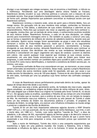 divulgar a sua mensagem aos colegas europeus, mas só encontrou a hostilidade, o ridículo ou
a indiferença. Percebendo que uma abordagem aberta estava fadada ao fracasso,
Rosenkreutz decidiu encobrir as suas reformas políticas e culturais com a máscara de uma
sociedade secreta. Esse grupo trabalharia clandestinamente, nos bastidores, para influenciar,
de forma sutil, pessoas importantes que pudessem concretizar as mudanças sociais com que
Rosenkreutz sonhava.
       Rosenkreutz revisitou o mosteiro onde, antes de partir para o Oriente Médio, fora um
monge noviço. Ele persuadiu três de seus membros mais antigos, conhecidos na literatura
rosa-cruz como os Três Sábios, a abdicarem de suas ordens monásticas e aderirem ao seu
empreendimento. Pediu-lhes que jurassem não violar os segredos que lhes faria conhecer e,
em seguida, revelou-lhes, por um período de vários meses, o conhecimento ocultista recebido
de seus mestres árabes. Rosenkreutz forneceu, a cada um de seus discípulos, um código
secreto para transmitirem mensagens entre si. Ele também os ajudou a construir uma casa,
que se tornou o repositório de milhares de volumes de sabedoria esotérica, durante anos por
ele coletados. Quatro outros monges foram apresentados ao grupo e esses oito estudiosos
formaram o núcleo da Fraternidade Rosa-cruz. Assim que a Ordem se viu seguramente
estabelecida, sete de seus membros passaram a percorrer, secretamente, a Europa,
divulgando as suas doutrinas ocultas, deixando Rosenkreutz na Alemanha para continuar as
suas pesquisas arcanas. Eles decidiram não revelar as suas verdadeiras identidades para
estranhos e concordaram em seguir cegamente seis regras de conduta: curarem os doentes
sem cobrar, não usarem qualquer traje especial que revelasse as suas crenças ocultas,
anualmente, em uma data fixada encontrarem-se na sede da Ordem para relatar seus
progressos, e cada membro nomear um candidato digno para sucedê-lo após a morte, usarem
as iniciais R+C como marca identificadora, e manterem a existência da Ordem secreta por, no
mínimo, cem anos.
       Os primeiros confrades da Rosa-cruz concordaram em que, ao morrerem, os seus corpos
seriam enterrados secretamente e sem cerimônia. Desse modo, quando o próprio Rosenkreutz
faleceu, nenhum dos outros membros soube onde foi sepultado, até que, por acaso a sua
tumba secreta foi descoberta, cerca de 120 anos depois. Tratava-se de uma câmara mortuária
de sete lados, iluminada por uma luz perpétua cuja fonte nenhum dos confrades conseguia
discernir.

       O corpo de Rosenkreutz estava perfeitamente preservado dentro da tumba, apesar do
espaço de tempo decorrido desde a sua morte.
       Ainda que essa seja a lenda, geralmente aceita, da fundação dos rosa-cruzes, segundo
alguns estudiosos, as verdadeiras origens da Ordem datam de vários milhares de anos, antes.
Tem sido alegado que a Ordem Rosa-cruz original foi fundada pelo faraó Tutmés III, no século
XV a.C. Ele agrupou todos os eruditos, sacerdotes e filósofos de seu tempo em uma irmandade
secreta de iniciados que se reuniam, para a prática de seus ritos, em um templo às margens
do Nilo. No movimento rosa-cruz moderno, o cartucho ou selo pessoal de Tutmés é usado
como um dos símbolos da Ordem nos documentos públicos e privados. O propósito da
fundação da Ordem, no antigo Egito, era exercer uma influência civilizadora no mundo antigo
e preservar a sabedoria das Escolas de Mistérios.
       Tutmés III foi um dos mais importantes soberanos egípcios durante a XVIIIª Dinastia
(1587-1375 a.C.). Em sua juventude, ele foi co-regente da rainha Hatshepsut, sua irmã, e com
a morte dela, em 1480 a.C., Tutmés, cujo nome significa “nascido de Thot”, o deus da
sabedoria, o de cabeça de íbis, equivalente egípcio do Hermes grego e do Mercúrio romano e
do Loki nórdico, reinou como o faraó supremo. Circularam rumores de que o jovem havia
assassinado a sua irmã para conquistar a coroa, mas inexistem provas que sustentem tal
alegação.
       Após a morte de Hatshepsut, Tutmés deu início a uma campanha expansionista que
transformou o Egito em uma potência mundial. Ele invadiu a Palestina, Síria e Núbia,
estendendo a influência do Egito ao norte, até o rio Eufrates. O temor do poder militar
 