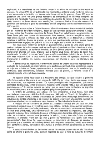 espirituais; e a descoberta de um remédio universal ou elixir da vida que curasse todas as
doenças. No século XVII, ao ser publicado esse manifesto, o sistema feudal medieval começou
a ser lentamente substituído por formas mais democráticas de governo. Quase 200 anos se
passariam até antes de uma grande tentativa de democratizar os sistemas europeus de
governo (na Revolução francesa e nas colônias da América do Norte). A Guerra inglesa, em
1640, assentou as bases dessas duas revoluções, quando o direito divino do monarca de
governar sem consultar o povo foi contestado em um sangrento conflito que terminou com a
morte do rei.
        Muitos autores sobre a Ordem Rosa-cruz têm afirmado que a fraternidade foi fundada
por ex - membros da Ordem Templária, depois de sua supressão pelo papa Clemente V. Alega-
se que, antes das Cruzadas, membros da Ordem Rosa-Cruz trabalhavam, secretamente, na
Terra Santa pelo bem comum da humanidade. Com certeza, tanto os templários como os
rosa-cruzes usavam o símbolo da Rosa-Cruz ou cruz vermelha e se dedicavam à reforma
religiosa e política. Ambos os grupos, se bem que nominalmente cristãos, parece terem
secretamente se engajado em práticas ocultistas e pagãs, sob o manto da ortodoxia.
        Aos rosa-cruzes medievais atribuía-se, popularmente, a posse de uma ampla gama de
poderes mágicos inclusive a capacidade de prolongar a juventude mediante técnicas ocultas,
de evocar os espíritos, de tornar-se invisível, de criar pedras preciosas do ar rarefeito e de
transformar chumbo em ouro. Dizia-se que o termo Cruz Rósea derivaria do latim Ros,
significando “orvalho”, e crux ou “cruz”, que se refere ao símbolo químico da luz. De acordo
com essa interpretação, a Cruz Rósea é um símbolo oculto da operação alquímica de
transformar a matéria em espírito, representada por chumbo e ouro, na literatura aos
profanos.
        A semelhança da Maçonaria, o simbolismo oculto da Ordem Rosa-cruz representava a
evolução da humanidade, do materialismo até a perfeição espiritual. Esse simbolismo coloriu
os objetivos políticos da Ordem, que envolviam: a restauração das ciências do mundo antigo,
destruídas pelo cristianismo, cuidados médicos para os pobres, a reforma social e o
estabelecimento universal da democracia.

       As ligações entre rosa-cruzes e a Maçonaria são antigas. Ao que se sabe, a primeira
referência escrita à Maçonaria é um poema de 1638. Ele se refere, tanto aos maçons como
aos rosa-cruzes, nos seguintes termos: “Os nossos presságios não são grosseiros, pois somos
confrades da Rosa-cruz, temos a senha dos maçons e uma segunda vista, o que virá prevemos
corretamente...” O poema informa ao leitor que os rosa-cruzes conheciam os segredos
íntimos da Maçonaria e eram dotados do poder psíquico de prever o futuro.
       A Ordem da Jarreteira, por adotar, em seu simbolismo, a cruz Rósea, tem sido
associada aos rosa-cruzes. A Ordem foi fundada em 1348, pelo rei Eduardo III, da Inglaterra, e
dedicada à Virgem Maria, a versão cristianizada da Grande Deusa Mãe pagã. Eduardo era um
estudioso das lendas arturianas, e as reuniões da Ordem se dava em uma câmara especial no
castelo de Windsor, em torno de uma mesa baseada na Távola Redonda do rei Artur.
       A insígnia de um cavaleiro da Ordem da Jarreteira consiste em um colar de jóias
composto de rosas de ouro e vermelhas, com cinco pétalas, contidas em pequenas jarreteiras.
Essas rosas se alternam com 26 laços de ouro, cada um representando um membro da Ordem.
O colar traz, pendurado, uma representação do santo padroeiro da Inglaterra, São Jorge,
matando o dragão. Ele é recoberto de ouro e enfeitado com diamantes. Além desse magnífico
colar, os cavaleiros, usavam uma jarreteira de veludo, com o lema da Ordem em letras
vermelhas e brancas: “Honi soit qui mal y pense ou “Desonrado seja quem tiver maus
pensamentos”. Esse lema foi, aparentemente, o comentário de Eduardo ao apanhar a
jarreteira que a condessa de Salisbury deixou cair enquanto dançavam, sendo esse evento
que, conforme a lenda, persuadiu o rei a fundar a primeira Ordem cavalheiresca da história
inglesa.
       A associação da Ordem da Jarreteira com os rosa-cruzes podem não ser tão fantasiosa
como se afirma à primeira vista. Existem registros de que o filho de Eduardo III tinham
 