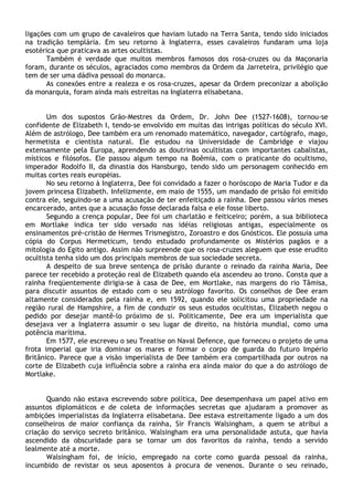 ligações com um grupo de cavaleiros que haviam lutado na Terra Santa, tendo sido iniciados
na tradição templária. Em seu retorno à Inglaterra, esses cavaleiros fundaram uma loja
esotérica que praticava as artes ocultistas.
       Também é verdade que muitos membros famosos dos rosa-cruzes ou da Maçonaria
foram, durante os séculos, agraciados como membros da Ordem da Jarreteira, privilégio que
tem de ser uma dádiva pessoal do monarca.
       As conexões entre a realeza e os rosa-cruzes, apesar da Ordem preconizar a abolição
da monarquia, foram ainda mais estreitas na Inglaterra elisabetana.


       Um dos supostos Grão-Mestres da Ordem, Dr. John Dee (1527-1608), tornou-se
confidente de Elizabeth I, tendo-se envolvido em muitas das intrigas políticas do século XVI.
Além de astrólogo, Dee também era um renomado matemático, navegador, cartógrafo, mago,
hermetista e cientista natural. Ele estudou na Universidade de Cambridge e viajou
extensamente pela Europa, aprendendo as doutrinas ocultistas com importantes cabalistas,
místicos e filósofos. Ele passou algum tempo na Boêmia, com o praticante do ocultismo,
imperador Rodolfo II, da dinastia dos Hansburgo, tendo sido um personagem conhecido em
muitas cortes reais européias.
       No seu retorno à Inglaterra, Dee foi convidado a fazer o horóscopo de Maria Tudor e da
jovem princesa Elizabeth. Infelizmente, em maio de 1555, um mandado de prisão foi emitido
contra ele, seguindo-se a uma acusação de ter enfeitiçado a rainha. Dee passou vários meses
encarcerado, antes que a acusação fosse declarada falsa e ele fosse liberto.
       Segundo a crença popular, Dee foi um charlatão e feiticeiro; porém, a sua biblioteca
em Mortlake indica ter sido versado nas idéias religiosas antigas, especialmente os
ensinamentos pré-cristão de Hermes Trismegistro, Zoroastro e dos Gnósticos. Ele possuía uma
cópia do Corpus Hermeticum, tendo estudado profundamente os Mistérios pagãos e a
mitologia do Egito antigo. Assim não surpreende que os rosa-cruzes aleguem que esse erudito
ocultista tenha sido um dos principais membros de sua sociedade secreta.
       A despeito de sua breve sentença de prisão durante o reinado da rainha Maria, Dee
parece ter recebido a proteção real de Elizabeth quando ela ascendeu ao trono. Consta que a
rainha freqüentemente dirigia-se à casa de Dee, em Mortlake, nas margens do rio Tâmisa,
para discutir assuntos de estado com o seu astrólogo favorito. Os conselhos de Dee eram
altamente considerados pela rainha e, em 1592, quando ele solicitou uma propriedade na
região rural de Hampshire, a fim de conduzir os seus estudos ocultistas, Elizabeth negou o
pedido por desejar mantê-lo próximo de si. Politicamente, Dee era um imperialista que
desejava ver a Inglaterra assumir o seu lugar de direito, na história mundial, como uma
potência marítima.
       Em 1577, ele escreveu o seu Treatise on Naval Defence, que forneceu o projeto de uma
frota imperial que iria dominar os mares e formar o corpo de guarda do futuro Império
Britânico. Parece que a visão imperialista de Dee também era compartilhada por outros na
corte de Elizabeth cuja influência sobre a rainha era ainda maior do que a do astrólogo de
Mortlake.


      Quando não estava escrevendo sobre política, Dee desempenhava um papel ativo em
assuntos diplomáticos e de coleta de informações secretas que ajudaram a promover as
ambições imperialistas da Inglaterra elisabetana. Dee estava estreitamente ligado a um dos
conselheiros de maior confiança da rainha, Sir Francis Walsingham, a quem se atribui a
criação do serviço secreto britânico. Walsingham era uma personalidade astuta, que havia
ascendido da obscuridade para se tornar um dos favoritos da rainha, tendo a servido
lealmente até a morte.
      Walsingham foi, de início, empregado na corte como guarda pessoal da rainha,
incumbido de revistar os seus aposentos à procura de venenos. Durante o seu reinado,
 