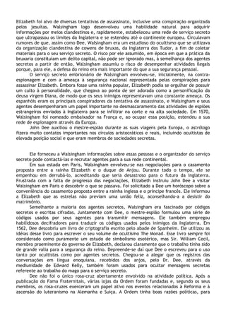 Elizabeth foi alvo de diversas tentativas de assassinato, inclusive uma conspiração organizada
pelos jesuítas. Walsingham logo desenvolveu uma habilidade natural para adquirir
informações por meios clandestinos e, rapidamente, estabeleceu uma rede de serviço secreto
que ultrapassou os limites da Inglaterra e se estendeu até o continente europeu. Circulavam
rumores de que, assim como Dee, Walsingham era um estudioso do ocultismo que se utilizava
da organização clandestina de cowens de bruxas, da Inglaterra dos Tudor, a fim de coletar
materiais para o seu serviço secreto. O risco por ele assumido, em época em que a prática da
bruxaria constituíam um delito capital, não pode ser ignorado mas, à semelhança dos agentes
secretos a partir de então, Walsingham assumiu o risco de desempenhar atividades ilegais
porque, para ele, a defesa do reino era mais importante do que a sua segurança pessoal.
       O serviço secreto embrionário de Walsingham envolveu-se, inicialmente, na contra-
espionagem e com a ameaça à segurança nacional representada pelas conspirações para
assassinar Elizabeth. Embora fosse uma rainha popular, Elizabeth podia se orgulhar de possuir
um culto à personalidade, que chegava ao ponto de ser adorada como a personificação da
deusa virgem Diana, de modo que os seus inimigos representavam uma constante ameaça. Os
espanhóis eram os principais conspiradores da tentativa de assassinato, e Walsingham e seus
agentes desempenharam um papel importante no desmascaramento das atividades de espiões
estrangeiros enviados à Inglaterra para se infiltrar na corte e na alta sociedade. Em 1570,
Walsingham foi nomeado embaixador na França e, ao ocupar essa posição, estendeu a sua
rede de espionagem através da Europa.
       John Dee auxiliou o mestre-espião durante as suas viagens pela Europa, o astrólogo
fizera muito contatos importantes nos círculos aristocráticos e reais, incluindo ocultistas de
elevada posição social e que eram membros de sociedades secretas.


       Ele forneceu a Walsingham informações sobre essas pessoas e o organizador do serviço
secreto pode contactá-las e recrutar agentes para a sua rede continental.
       Em sua estada em Paris, Walsingham envolveu-se nas negociações para o casamento
proposto entre a rainha Elizabeth e o duque de Anjou. Durante todo o tempo, ele se
empenhou em derrubá-lo, acreditando que seria desastroso para o futuro da Inglaterra.
Frustrada com a falta de progresso das negociações, Elizabeth instruiu John Dee a visitar
Walsingham em Paris e descobrir o que se passava. Foi solicitado a Dee um horóscopo sobre a
conveniência do casamento proposto entre a rainha inglesa e o príncipe francês. Ele informou
a Elizabeth que as estrelas não previam uma união feliz, aconselhando-a a desistir do
matrimônio.
       Semelhante a maioria dos agentes secretos, Walsingham era fascinado por códigos
secretos e escritas cifradas. Juntamente com Dee, o mestre-espião formulou uma série de
códigos usados por seus agentes para transmitir mensagens. Ele também empregou
habilidosos decifradores para traduzir os códigos usados pelos inimigos da Inglaterra. Em
1562, Dee descobriu um livro de criptografia escrito pelo abade de Spanheim. Ele utilizou as
idéias desse livro para escrever o seu volume de ocultismo The Monad. Esse livro sempre foi
considerado como puramente um estudo de simbolismo esotérico, mas Sir. William Cecil,
membro proeminente do governo de Elizabeth, declarou claramente que o trabalho tinha sido
de grande valia para a segurança do reino. Depreende-se daí que Dee o escreveu para o uso
tanto por ocultistas como por agentes secretos. Chegou-se a alegar que os registros das
conversações em língua enoquiana, recebidos dos anjos, pelo Dr. Dee, através da
mediunidade de Edward Kelly, também foram usados para ocultar mensagens secretas
referente ao trabalho do mago para o serviço secreto.
       Dee não foi o único rosa-cruz abertamente envolvido na atividade política. Após a
publicação do Fama Fraternitais, várias lojas da Ordem foram fundadas e, segundo os seus
membros, os rosa-cruzes exerceram um papel ativo nos eventos relacionados à Reforma e à
ascensão do luteranismo na Alemanha e Suíça. A Ordem tinha boas razões políticas, para
 