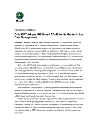 FOR IMMEDIATE RELEASE

Ohio DOT Adopts GIS-Based EQuIS for Its Geotechnical
Data Management
Redlands, California—June 30, 2009—The Ohio Department of Transportation (ODOT) will
implement an enterprise version of EarthSoft's Environmental Quality Information System
(EQuIS) for ArcGIS to better manage, analyze, and share geotechnical data throughout the
organization. An agreement between ODOT and EarthSoft, an ESRI business partner, will see
EarthSoft provide the transportation industry standard Data Interchange for Geotechnical and
Geoenvironmental Specialists (DIGGS) as electronic data deliverables (EDD). The new data will
then reside and be accessible through ODOT's enterprise-wide geographic information system
(GIS)-supported EQuIS database.
     Built on the ESRI ArcGIS software platform, which boasts key interoperability and Web
computing concepts, EQuIS Enterprise combines high-volume EDD processing with integrated
.NET Web applications for publishing reports and graphics to an unlimited number of users. As
EDDs are received through any combination of e-mail, FTP, or Web channels, they are
automatically processed by EarthSoft's EQuIS Data Processor (EDP) and, if no data errors are
found, they are posted to the EQuIS database. Through its automated data upload process that
can be done from the field or the office, EQuIS will allow ODOT to streamline its data
management system and workflow.
     ODOT estimates it has more than 1.2 million paper-based files stored in warehouses and
believes that by transferring its historical data to the GIS-based EQuIS, it will reduce duplication
of past field-based projects by 10 to 20 percent and save 12 to 24 million dollars per year. EQuIS
will be the data warehouse to help realize these savings.
     "ODOT has been working to implement a geotechnical data management system for several
years," said Kirk Beach, geology program supervisor for ODOT's Office of Geotechnical
Engineering, Geology and Exploration Section. "We expect our EQuIS-based geotechnical data
management system not only to result in substantial savings annually but also to make critical
information available to ODOT districts, our consultants, and others in the Ohio geotechnical
community."
 