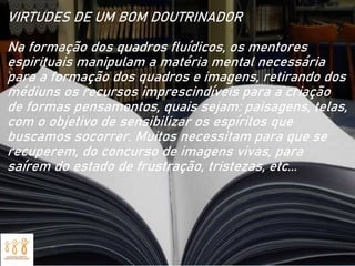 VIRTUDES DE UM BOM DOUTRINADOR
Na formação dos quadros fluídicos, os mentores
espirituais manipulam a matéria mental necessária
para a formação dos quadros e imagens, retirando dos
médiuns os recursos imprescindíveis para a criação
de formas pensamentos, quais sejam: paisagens, telas,
com o objetivo de sensibilizar os espíritos que
buscamos socorrer. Muitos necessitam para que se
recuperem, do concurso de imagens vivas, para
saírem do estado de frustração, tristezas, etc...
 