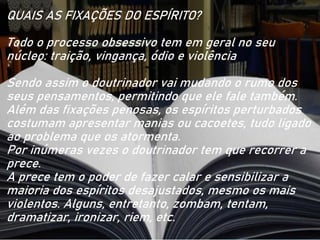 QUAIS AS FIXAÇÕES DO ESPÍRITO?
Todo o processo obsessivo tem em geral no seu
núcleo: traição, vingança, ódio e violência
Sendo assim o doutrinador vai mudando o rumo dos
seus pensamentos, permitindo que ele fale também.
Além das fixações penosas, os espíritos perturbados
costumam apresentar manias ou cacoetes, tudo ligado
ao problema que os atormenta.
Por inúmeras vezes o doutrinador tem que recorrer a
prece.
A prece tem o poder de fazer calar e sensibilizar a
maioria dos espíritos desajustados, mesmo os mais
violentos. Alguns, entretanto, zombam, tentam,
dramatizar, ironizar, riem, etc.
 