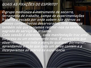 QUAIS AS FIXAÇÕES DO ESPÍRITO?
O grupo mediúnico é instrumento de socorro,
ferramenta de trabalho, campo de experimentações
fraterna e escada por onde sobem não apenas os
nossos companheiros desarvorados, mas subimos
também nós que tentamos redimir-nos na tarefas
sagrada do serviço ao próximo.
Cada sessão é diferente , cada manifestação traz uma
surpresa ou um ensinamento novo. É necessário que
observemos com toda a atenção qualquer pormenor,
aprendamos a lição que cada um deles contém e a
incorporemos ao acervo da experiência.
 