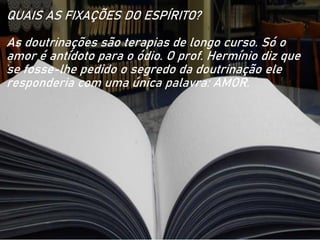 QUAIS AS FIXAÇÕES DO ESPÍRITO?
As doutrinações são terapias de longo curso. Só o
amor é antídoto para o ódio. O prof. Hermínio diz que
se fosse-lhe pedido o segredo da doutrinação ele
responderia com uma única palavra: AMOR.
 