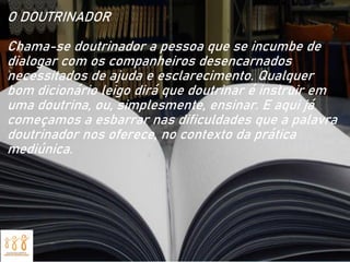O DOUTRINADOR
Chama-se doutrinador a pessoa que se incumbe de
dialogar com os companheiros desencarnados
necessitados de ajuda e esclarecimento. Qualquer
bom dicionário leigo dirá que doutrinar é instruir em
uma doutrina, ou, simplesmente, ensinar. E aqui já
começamos a esbarrar nas dificuldades que a palavra
doutrinador nos oferece, no contexto da prática
mediúnica.
 