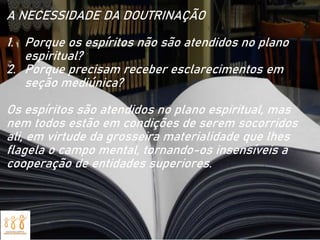 A NECESSIDADE DA DOUTRINAÇÃO
1. Porque os espíritos não são atendidos no plano
espiritual?
2. Porque precisam receber esclarecimentos em
seção mediúnica?
Os espíritos são atendidos no plano espiritual, mas
nem todos estão em condições de serem socorridos
ali, em virtude da grosseira materialidade que lhes
flagela o campo mental, tornando-os insensíveis a
cooperação de entidades superiores.
 