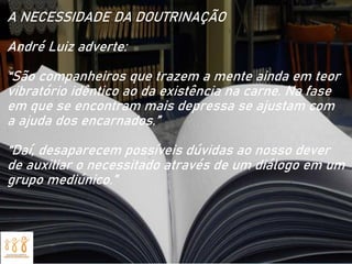 A NECESSIDADE DA DOUTRINAÇÃO
André Luiz adverte:
“São companheiros que trazem a mente ainda em teor
vibratório idêntico ao da existência na carne. Na fase
em que se encontram mais depressa se ajustam com
a ajuda dos encarnados.”
“Daí, desaparecem possíveis dúvidas ao nosso dever
de auxiliar o necessitado através de um diálogo em um
grupo mediúnico.”
 