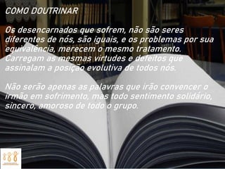 COMO DOUTRINAR
Os desencarnados que sofrem, não são seres
diferentes de nós, são iguais, e os problemas por sua
equivalência, merecem o mesmo tratamento.
Carregam as mesmas virtudes e defeitos que
assinalam a posição evolutiva de todos nós.
Não serão apenas as palavras que irão convencer o
irmão em sofrimento, mas todo sentimento solidário,
sincero, amoroso de todo o grupo.
 