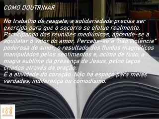 COMO DOUTRINAR
No trabalho de resgate, a solidariedade precisa ser
exercida para que o socorro se efetue realmente.
Participando das reuniões mediúnicas, aprende-se a
aquilatar o valor do amor. Percebe-se a “não violência”
poderosa do amor, o resultado dos fluidos magnéticos
manipulados pelos sentimentos e, acima de tudo, a
magia sublime da presença de Jesus, pelos laços
criados através da oração.
É a atividade do coração. Não há espaço para meias
verdades, indiferença ou comodismo.
 