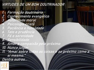 VIRTUDES DE UM BOM DOUTRINADOR
1. Formação doutrinária
2. Conhecimento evangélico
3. Autoridade moral
4. Psicologia cristã
5. Paciência e humildade
6. Tato e prudência
7. Fé e serenidade
8. Sensibilidade
9. Amor e compaixão pelo próximo
10. Nunca julgar
11. “Amar sobre todas as coisas e ao próximo como a
si mesmo.”
Dentre outros...
 