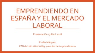 EMPRENDIENDO EN
ESPAÑAY EL MERCADO
LABORAL
Presentación 17 Abril 2018
Emilio Márquez
CEO de Lat LatinaValley y mentor de emprendedores
 