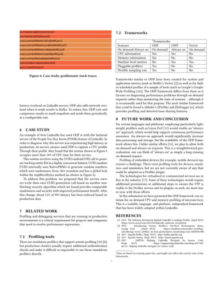 Figure 6: Case study: problematic stack traces.
latency overhead on LinkedIn servers. ODP also adds network over-
head when it sends results to Kafka. To reduce this, ODP cuts and
compresses results to small snapshots and sends them periodically
at a configurable rate.
6 CASE STUDY
An example of how LinkedIn has used ODP is with the backend
service of the People You May Know (PYMK) feature of LinkedIn. In
order to diagnose why this service was experiencing high latency in
production, its service owners used ODP to capture a CPU profile.
Through their profile, they found that the routine shown in Figure 6
occupies more than 18% of CPU time for their service.
This routine involves using the UUID.randomUUID call to gener-
ate tracking entity IDs in a highly concurrent fashion. UUID.random-
UUID internally uses NativePRNG to generate random numbers
which uses randomness from /dev/urandom and has a global lock
within the implNextBytes method (as shown in Figure 6).
To address this problem, we proposed that the service own-
ers write their own UUID generation call based on another non-
blocking security algorithm which we found provides comparable
randomness and security with improved performance benefit. After
this change, about 12% of 90% latency has been reduced based on
production data.
7 RELATED WORK
Profiling and debugging services that are running in production
environments is a critical requirement for projects and companies
that need to resolve performance regressions.
7.1 Profiling tools
There are standalone profilers that support remote profiling [10] [8],
but production clusters usually require additional authentication
checks and make it difficult or impossible to use those standalone
profilers directly.
7.2 Frameworks
1Frameworks
Features ODP GWP Vector
On demand/Always on On demand Always on On demand
CPU information Yes Yes No
Memory information Yes No No
Machine level metrics No Yes Yes
Pluggable profilers Yes No No
Flexible sampling rate Yes No No
Frameworks similar to ODP have been created for system and
application metrics (such as Netflix’s Vector [2]) as well as for daily
or scheduled profiles of a sample of hosts (such as Google’s Google-
Wide Profiling [16]). The ODP framework differs from these as it
focuses on diagnosing performance problems through on-demand
requests rather than monitoring the state of systems – although it
is occasionally used for that purpose. The most similar framework
that could be found is Alibaba’s ZProfiler and ZDebugger [6], which
provides profiling and detected issue sharing features.
8 FUTURE WORK AND CONCLUSION
For certain languages and platforms, employing particularly light-
weight profilers such as Linux Perf [12] would enable an "always-
on" approach, which would help support continuous performance
assurance. An always-on approach would significantly increase
data processing and storage, but the scalability of the ODP frame-
work allows this. Unlike similar efforts [16], we plan to allow both
on-demand and always-on requests. This is a straightforward gen-
eralization: one can think of "always-on" as simply a long-running
on-demand request.
Profiling of embedded devices (for example, mobile devices) rep-
resents a challenge. There exist profiling tools for devices, emula-
tors, and simulators, but we are not currently aware of any that
could be adapted as a Profiler plugin.
The technologies for virtualized or containerized services are in
flux in the industry [17]. Some of these technologies would require
additional permissions or additional steps to ensure the STP is
visible to the Profiler service and its plugins; as such, we must stay
in sync with those efforts.
In this submission we have presented the ODP framework, our so-
lution for on-demand CPU and memory profiling of microservices.
This is a scalable, language- and platform- independent framework
that has been widely adopted within LinkedIn.
REFERENCES
[1] 2013. The Software Revolution Behind LinkedIn’s Gushing Profits. (April 2013).
https://www.wired.com/2013/04/linkedin-software-revolution/
[2] 2015. Introducing Vector: Netflix’s On-Host Performance Moni-
toring Tool. (April 2015). https://medium.com/netflix-techblog/
introducing-vector-netflixs-on-host-performance-monitoring-tool-c0d3058c3f6f
[3] 2017. Apache Kafka. (Sept. 2017). http://kafka.apache.org
[4] 2017. Apache Samza. (Sept. 2017). http://samza.apache.org
[5] 2017. JARVIS: Helping LinkedIn Navigate its Source Code.
(Sept. 2017). https://engineering.linkedin.com/blog/2017/08/
jarvis--helping-linkedin-navigate-its-source-code
1Data are based on existing paper/doc, and might not reflect the current state of the
frameworks
5
 