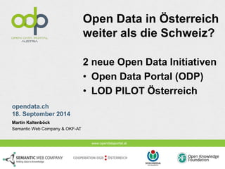 www.opendataportal.at 
opendata.ch 
18. September 2014 
Open Data in Österreich 
weiter als die Schweiz? 
2 neue Open Data Initiativen 
• Open Data Portal (ODP) 
• LOD PILOT Österreich 
Martin Kaltenböck 
Semantic Web Company & OKF-AT 
 