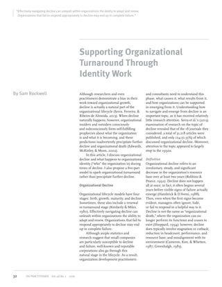 “Effectively navigating decline can unleash within organizations the ability to adapt and renew.
Organizations that fail to respond appropriately to decline may end up in complete failure.”
By Sam Rockwell
Supporting Organizational
Turnaround Through
Identity Work
Although researchers and even
practitioners demonstrate a bias in their
work toward organizational growth,
decline is actually a natural part of the
organizational lifecycle (Serra, Ferreira, &
Ribeiro de Almeida, 2013). When decline
naturally happens, however, organizational
insiders and outsiders consciously
and subconsciously form self-fulfilling
prophecies about what the organization
is and what it is becoming, and these
predictions inadvertently precipitate further
decline and organizational death (Edwards,
McKinley, & Moon, 2002).
In this article, I discuss organizational
decline and what happens to organizational
identity (“who” the organization is) during
times of decline. I also propose a five-part
model to spark organizational turnaround
rather than precipitate further decline.
Organizational Decline
Organizational lifecycle models have four
stages: birth, growth, maturity, and decline.
Sometimes, these also include a renewal
or turnaround stage (Kimberly & Miles,
1980). Effectively navigating decline can
unleash within organizations the ability to
adapt and renew. Organizations that fail to
respond appropriately to decline may end
up in complete failure.
Although ample statistics and
research suggest that small companies
are particularly susceptible to decline
and failure, well-known and reputable
corporations also go through this
natural stage in the lifecycle. As a result,
organization development practitioners
and consultants need to understand this
phase, what causes it, what results from it,
and how organizations can be supported
in emerging from it. Understanding how
to navigate and emerge from decline is an
important topic, as it has received relatively
little research attention. Serra et al.’s (2013)
examination of research on the topic of
decline revealed that of the 18 journals they
considered, a total of 31,218 articles were
published, and only 104 (0.33%) of which
discussed organizational decline. Moreover,
attention to the topic appeared to largely
stop in the 1990s.
Definition
Organizational decline refers to an
involuntary, steady, and significant
decrease in the organization’s resource
base over at least two years (Robbins &
Pearce, 1992). Decline does not happen
all at once; in fact, it often begins several
years before visible signs of failure actually
emerge (Hambrick & D’Aveni, 1988).
Then, even when the first signs become
evident, managers often ignore, hide,
or fail to respond in a helpful way to it.
Decline is not the same as “organizational
death,” where the organization can no
longer perform its functions and ceases to
exist (Sheppard, 1994); however, decline
does typically involve stagnation or cutback;
reduction in headcount, performance, and
resource base; and misalignment with its
environment (Cameron, Kim, & Whetten,
1987; Greenhalgh, 1983).
32 OD PRACTITIONER  Vol.48 No.1  2016
 