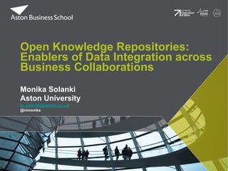 Open Knowledge Repositories:
Enablers of Data Integration across
Business Collaborations
Monika Solanki
Aston University
m.solanki@aston.ac.uk
@nimonika

 