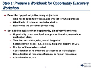 10
Step 1: Prepare a Workbook for Opportunity Discovery
Workshop
 Describe opportunity discovery objectives:
– Who needs opportunity ideas, and why (or for what purpose)
– What kinds of outcome needed or desired
– How to use the outcomes (next steps)
 Set specific goals for an opportunity discovery workshop:
– Opportunity types: new business, product/service, research, or
application ideas
– Time horizon: short-, mid-, and/or long-term
– Search domain scope: e.g., display, flat panel display, or LCD
– Number of ideas to be created
– Consideration of its own core businesses or technologies
– Consideration of resources (financial or human resources)
– Consideration of risk
 