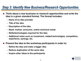 16
Step 3: Identify New Business/Research Opportunities
 Think about a new business or research opportunities and write the
idea in a given standard format. The format includes:
– Name of an idea provider
– Title of the idea
– Description of the idea
– Need: market, consumer, and/or technical needs
– Skills/technologies required for the idea
– Additional notes such as investment, related technologies, competition,
experience, synergy, etc.
 Present the idea to the workshop participants in order to:
– Refine the idea and make a bigger idea
– Reduce duplication of the same idea
– Inspire other ideas to the participants
 