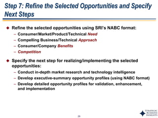 29
Step 7: Refine the Selected Opportunities and Specify
Next Steps
 Refine the selected opportunities using SRI’s NABC format:
– Consumer/Market/Product/Technical Need
– Compelling Business/Technical Approach
– Consumer/Company Benefits
– Competition
 Specify the next step for realizing/implementing the selected
opportunities:
– Conduct in-depth market research and technology intelligence
– Develop executive-summary opportunity profiles (using NABC format)
– Develop detailed opportunity profiles for validation, enhancement,
and implementation
 