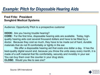 36
Example: Pitch for Disposable Hearing Aids
Fred Fritz: President
Songbird Medical Systems
Audience: Opportunity Pitch to a prospective customer
HOOK: Are you having trouble hearing?
CORE: For the first time, disposable hearing aids are available. Today, high-
quality hearing aids cost several thousand dollars and have to be fitted by a
doctor. Because they cost so much, they have to be made out of hard, durable
materials that do not fit comfortably or tightly in the ear.
We offer a disposable hearing aid that costs one dollar a day. It has the
best-quality digital sound and, because you throw the units away every month, it is
made of a soft material that fits comfortably, securely and invisibly in your ear.
You can buy them over the counter in your drug store.
CLOSE: Would you like to see one?
Source: SRI International
 