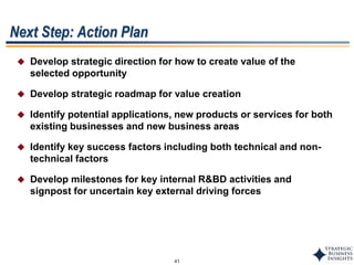 41
Next Step: Action Plan
 Develop strategic direction for how to create value of the
selected opportunity
 Develop strategic roadmap for value creation
 Identify potential applications, new products or services for both
existing businesses and new business areas
 Identify key success factors including both technical and non-
technical factors
 Develop milestones for key internal R&BD activities and
signpost for uncertain key external driving forces
 