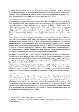 Současně je třeba znovu upozornit na čtyřfázové schéma Beth Kanterové.20
Společně budovaná
knihovna dobře respektuje jak požadavek na transparentnost, tak otevírá dveře tvorbě a sdílení, které
jsou u ní explicitně předpokládány. Pakliže se stane prostorem pro spolupráci mezi učiteli z více škol,
nebo dokonce mezi různými druhy institucí, bude to jistě jev pozitivní a funkční.
Zapojit studenty, čtenáře, rodiče
Jednou z klíčových možností digitálních knihoven je jejich využitelnost v kontextu celé komunity, ve
které škola působí. Může tak jít o silně synergický bod, který poslouží jako místo spolupráce školy a
okolní obce. V takovém případě spolupráce je nutné najít téma, které bude – z různých důvodů – pro
obě strany dostatečně zajímavé a přínosné. Nabízí se oblast budování digitální knihovny k osobnosti
významného rodáka, z jehož muzea či rodného domu profituje celá oblast, nebo i téma lokálně
podstatné, které by například podpořilo výzkumný i popularizační charakter místní hvězdárny. Takto
koncipovaná knihovna může mít zajímavý ekonomický potenciál a poslouží pro rozvoj celé komunity
v obci.
Jinou možností spolupráce je participativní model, kdy knihovnu tvoří nejen pedagog či informační
specialista ve škole, ale také studenti, rodiče či čtenáři knihovny. Takto koncipovaná knihovna musí mít
nějakého manažera, který bude dohlížet na obsah a především dodržování formálních zásad (tak jako
každá knihovna má i každé téma na Wikipedii). Participativní model21
je zajímavý hned z několika
důvodů. Kolem školy (případně knihovny) vybuduje komunitu lidí, kteří se na její činnosti budou podílet
a budou se o ni zajímat. Pokud se podaří vtáhnout do tvorby takové digitální knihovny také rodiče,
dochází k posílení jejich vztahu ke škole a vzdělání vůbec. Studenti se mohou rozvíjet v informačních i
technických dovednostech, jsou vedeni k tomu, aby spolu aktivně spolupracovali.
Participativní model vede také k typicky mnohem lepším výsledkům, než jakých může dosáhnout
jednotlivec nebo uzavřený kolektiv. Je sice náročnější na volbu tématu, řízení a další procesní činnosti,
ale současně nabízí možnost lepšího využití velkého lidského kapitálu, který je k dispozici všude kolem.
V neposlední řadě je tvorba knihovny zajímavou podobou neformálního vzdělávání, což by měla být
jedna z úloh jak moderní školy, tak také knihovny.
Zřejmě přitom není třeba zdůrazňovat, jakou roli v takovém modelu tvorby knihovny hrají výzkumy.
Úspěch je možný jen tehdy, pokud bude zadavatel disponovat dostatečně dobrou a přesnou
představou o tom, jak by proces tvorby měl vypadat, jaké jsou technické dovednosti cílové skupiny, tj.
jaké je nutné zvolit technické řešení nebo jaké téma by mohlo mít tento „celospolečenský“ charakter.
Kompetence kurátora
Na tomto místě bychom se měli podrobněji podívat, jakými kompetencemi by měl být vybaven digitální
informační kurátor, který se zaměřuje na proces vzdělávání. Literatura v tomto ohledu není jednotná
a je třeba takovou pozici zřejmě vnímat jako průnik pedagogické a knihovnické profese. Současně je
třeba mít na paměti, že bude nutné rozlišovat člověka, který bude kurátorství v oblasti vzdělávání dělat
jako doplněk klasické výuky (tedy běžného učitele), a někoho, kdo se o kurátorství ve vzdělávání bude
věnovat na škole nebo v rámci nějaké instituce na plný úvazek. Také konkrétní nastavení kompetencí
bude rozdílné v případě, že půjde o proces silně navázaný na digitalizaci různých artefaktů nebo jen
o vytváření kolekcí tematicky propojených objektů.
20
KANTER, Beth. What is the scaffolding for learning in public?
21
DOMINGO, Alberto, et al. A Creative and Participative Teaching-Learning Method Assembled Over a Client-
Provider Paradigm.
 