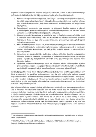 Například v článku Competencies Required for Digital Curation: An Analysis of Job Advertisements22
je
definováno šest základních kurátorských kompetencí (nebo spíše okruhů kompetencí):
1. Komunikační a prezentační kompetence, které cílí jak k uživateli (v našem případě studentovi),
tak také k zadavateli dané „knihovny“ či kolegům. Schopnost vysvětlit, co je obsahem kolekce,
proč by ji někdo měl používat a jak je mimořádně důležitá. Rozhoduje o tom, zda má její tvorba
nějaký smysl.
2. Technologické kompetence jsou spojovány se schopností člověka pracovat s nástroji
a technologiemi, které mu umožní proces kurátorství reálně používat. Zde lze vidět velkou
variabilitu v jednotlivých konkrétních pozicích a přístupech.
3. Oborově-orientační kompetence se uplatňují v tom, že člověk je schopen předvídat vývoj
a směřování oboru i technologií. Má-li mít kurátorské dílo nějakou dlouhodobě přidanou
hodnotu, je třeba, aby byla jeho koncepce i technické provedení „o krok napřed“ oproti
dobovému mainstreamu.
4. Manažerské kompetence souvisí s tím, že jen málokdy může celý proces realizovat jedna osoba
– od technického návrhu po konkrétní implementace do vzdělávacích procesů. Je nutné, aby
uměla s lidmi nejen komunikovat, ale také je řídit, provádět evaluaci či plánování všech
součástí projektu.
5. Kompetence pro design objektů a služeb jsou nezbytné z hlediska dobrého pedagogického
uchopení, didaktické správnosti a přiměřenosti. V této souvislosti se zdůrazňuje role designu
služeb – výsledek by měl především odpovídat tomu, co potřebuje daná instituce nebo
konkrétní student.
6. Systémové a analytické kompetence slouží pro schopnost návrhu celého systému v jeden
provázaný, technologicky i pedagogicky dostatečně robustní celek. Není vhodné vytvářet řadu
partikulárních izolovaných řešení, ale spíše usilovat o integrovaná robustní řešení.
Poněkud jiný pohled nabízí článek A Sample of Research Data Curation and Management Courses,23
který se podstatně více zaměřuje na kompetence, které by bylo možné spíše spojovat s pozicí
digitálního knihovníka. Prvořadým úkolem je volba správného formátu dat pro ukládání a další využití,
a to také s ohledem na budoucnost, vytváření sad objektů s citacemi a dalšími zdroji a metadatový
popis. Dále je to péče o archivaci a zpřístupnění dat nebo i tvorbu plánů a strategií pro dlouhodobé
nakládání s daty uvnitř organizace.
Oba přístupy – ač vlastně popisují relativně odlišné pozice – spojuje důraz na systém a systematičnost.
Zde je návaznost na daty řízené vzdělávání zcela na místě. Jestliže mají mít adaptabilní systémy
možnost studentovi nabídnout materiály, které budou plně odpovídat jeho aktuálním potřebám
a zájmům, musí zde existovat někdo, kdo bude pracovat s kolekcemi dat takovým způsobem, který by
funkčnost těchto systémů umožnil. Není možné se tak omezit na stávající trendy v oblasti
metadatového popisu jednotlivých objektů, ale je nutné hledat cesty, které budou jednak lépe
respektovat potřeby studenta, jednak také přítomnost celých kolekcí v systému a jejich určitou
logickou konzistenci. V neposlední řadě pak musí být navázány na pedagogické teorie a nové technické
možnosti.
22
KIM, Jeonghyun, Edward WARGA a William MOEN. Competencies Required for Digital Curation: An Analysis
of Job Advertisements.
23
CREAMER, Andrew T., Myrna E. MORALES, Donna KAFEL, Javier CRESPO a Elaine R. MARTIN. A Sample of
Research Data Curation and Management Courses.
 