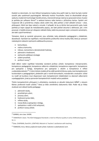 Osobně se domnívám, že mezi klíčové kompetence budou brzy patřit také ty, které by bylo možné
označit jako systémově psychologické. Německý Institut Fraunhofer, který se dlouhodobě věnuje
výzkumu moderních technologií různého druhu, intenzivně testuje nástroj na zpracování emocí. K práci
je potřeba jen software Shore24
a webová kamera nebo kamera s příslušnou kartou. Systém umí
rozpoznat věk (s průměrnou chybou okolo sedmi let), dále pohlaví a čtyři základní emoce – zlost,
překvapení, štěstí (asi lépe radost) a smutek. V případě, že by se těchto šest parametrů ujalo, bude
potřeba je nejen zapojit do metadatového popisu, ale také pečlivě zkoumat a definovat, jak s nimi
pracovat. U každé emoce je k dispozici základní škála, takže lze pracovat nejen s emocemi samotnými,
ale také s jejich kombinací.
Tématem, které je neméně významné, jsou učitelské, tedy především pedagogické a didaktické,
dovednosti. Vycházet lze například z mezinárodního profesního rámce kvality ISSA, který je vymezen
následujícími oblastmi výchovně-vzdělávacího procesu:
 komunikace,
 rodina a komunita,
 inkluze, rozmanitost a demokratické hodnoty,
 plánování a hodnocení,
 výchovně-vzdělávací strategie
 učební prostředí,
 profesní rozvoj.25
Další dělení nabízí například holandský standard profese učitele: kompetence interpersonální,
kompetence pedagogická, kompetence odborná a didaktická, kompetence organizační, kompetence
pro spolupráci s kolegy, kompetence pro spolupráci s okolím a kompetence k reflexi
a sebezdokonalování.26
V rámci tohoto modelu již lze vidět poměrně těsnou vazbu mezi kompetencemi
kurátorskými a pedagogickými, především pak v rovině komunikační, manažerské a evaluační. Učitel
na rozdíl od kurátora musí disponovat navíc kompetencemi didaktickými (a oborově odbornými)
a pedagogickými, jinak je porovnání kompetenčních modelů velice podobné.
Třetím kompetenčním přístupem k učitelskému standardu je aktuální dokument MŠMT s názvem
Rámec profesních kvalit učitele,27
který je blíže zmíněnému dokumentu ISSA. Podle něj je třeba
studovat osm oblastí kvality pedagoga:
1. plánování výuky,
2. prostředí pro učení,
3. procesy učení,
4. hodnocení práce žáků,
5. reflexe výuky,
6. rozvoj školy a spolupráce s kolegy,
7. spolupráce s rodiči a širší veřejností,
8. profesní rozvoj učitele.
24
GARBAS, Jens-Uwe. SHORE.
25
TANKERSLEY, Dawn. The ISSA Pedagogical Standards: a tool to influence quality in early childhood programs.
Str. 6.
26
Srov. CHAPMAN, David W.; LOWTHER, Malcolm A. Teachers' satisfaction with teaching.
27
TOMKOVÁ, Anna. Rámec profesních kvalit učitele: hodnoticí a sebehodnoticí arch.
 