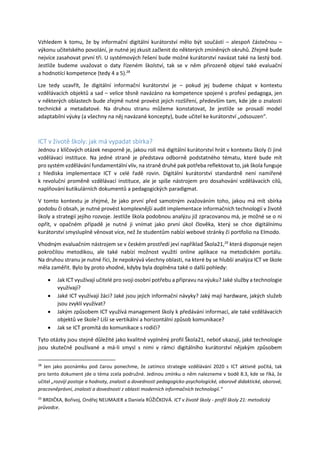 Vzhledem k tomu, že by informační digitální kurátorství mělo být součástí – alespoň částečnou –
výkonu učitelského povolání, je nutné jej zkusit začlenit do některých zmíněných okruhů. Zřejmě bude
nejvíce zasahovat první tři. U systémových řešení bude možné kurátorství navázat také na šestý bod.
Jestliže budeme uvažovat o daty řízeném školství, tak se v něm přirozeně objeví také evaluační
a hodnotící kompetence (tedy 4 a 5).28
Lze tedy uzavřít, že digitální informační kurátorství je – pokud jej budeme chápat v kontextu
vzdělávacích objektů a sad – velice těsně navázáno na kompetence spojené s profesí pedagoga, jen
v některých oblastech bude zřejmě nutné provést jejich rozšíření, především tam, kde jde o znalosti
technické a metadatové. Na druhou stranu můžeme konstatovat, že jestliže se prosadí model
adaptabilní výuky (a všechny na něj navázané koncepty), bude učitel ke kurátorství „odsouzen“.
ICT v životě školy: jak má vypadat sbírka?
Jednou z klíčových otázek nesporně je, jakou roli má digitální kurátorství hrát v kontextu školy či jiné
vzdělávací instituce. Na jedné straně je představa odborně podstatného tématu, které bude mít
pro systém vzdělávání fundamentální vliv, na straně druhé pak potřeba reflektovat to, jak škola funguje
z hlediska implementace ICT v celé řadě rovin. Digitální kurátorství standardně není namířené
k revoluční proměně vzdělávací instituce, ale je spíše nástrojem pro dosahování vzdělávacích cílů,
naplňování kutikulárních dokumentů a pedagogických paradigmat.
V tomto kontextu je zřejmé, že jako první před samotným zvažováním toho, jakou má mít sbírka
podobu či obsah, je nutné provést komplexnější audit implementace informačních technologií v životě
školy a strategií jejího rozvoje. Jestliže škola podobnou analýzu již zpracovanou má, je možné se o ni
opřít, v opačném případě je nutné ji vnímat jako první úkol člověka, který se chce digitálnímu
kurátorství smysluplně věnovat více, než že studentům nabízí webové stránky či portfolio na Elmodo.
Vhodným evaluačním nástrojem se v českém prostředí jeví například Škola21,29
která disponuje nejen
pokročilou metodikou, ale také nabízí možnost využití online aplikace na metodickém portálu.
Na druhou stranu je nutné říci, že nepokrývá všechny oblasti, na které by se hlubší analýza ICT ve škole
měla zaměřit. Bylo by proto vhodné, kdyby byla doplněna také o další pohledy:
 Jak ICT využívají učitelé pro svoji osobní potřebu a přípravu na výuku? Jaké služby a technologie
využívají?
 Jaké ICT využívají žáci? Jaké jsou jejich informační návyky? Jaký mají hardware, jakých služeb
jsou zvyklí využívat?
 Jakým způsobem ICT využívá management školy k předávání informací, ale také vzdělávacích
objektů ve škole? Liší se vertikální a horizontální způsob komunikace?
 Jak se ICT promítá do komunikace s rodiči?
Tyto otázky jsou stejně důležité jako kvalitně vyplněný profil Škola21, neboť ukazují, jaké technologie
jsou skutečně používané a má-li smysl s nimi v rámci digitálního kurátorství nějakým způsobem
28
Jen jako poznámku pod čarou ponechme, že zatímco strategie vzdělávání 2020 s ICT aktivně počítá, tak
pro tento dokument jde o téma zcela podružné. Jedinou zmínku o něm nalezneme v bodě 8.3, kde se říká, že
učitel „rozvíjí postoje a hodnoty, znalosti a dovednosti pedagogicko-psychologické, oborově didaktické, oborové,
pracovněprávní, znalosti a dovednosti z oblasti moderních informačních technologií.“
29
BRDIČKA, Bořivoj, Ondřej NEUMAJER a Daniela RŮŽIČKOVÁ. ICT v životě školy - profil školy 21: metodický
průvodce.
 